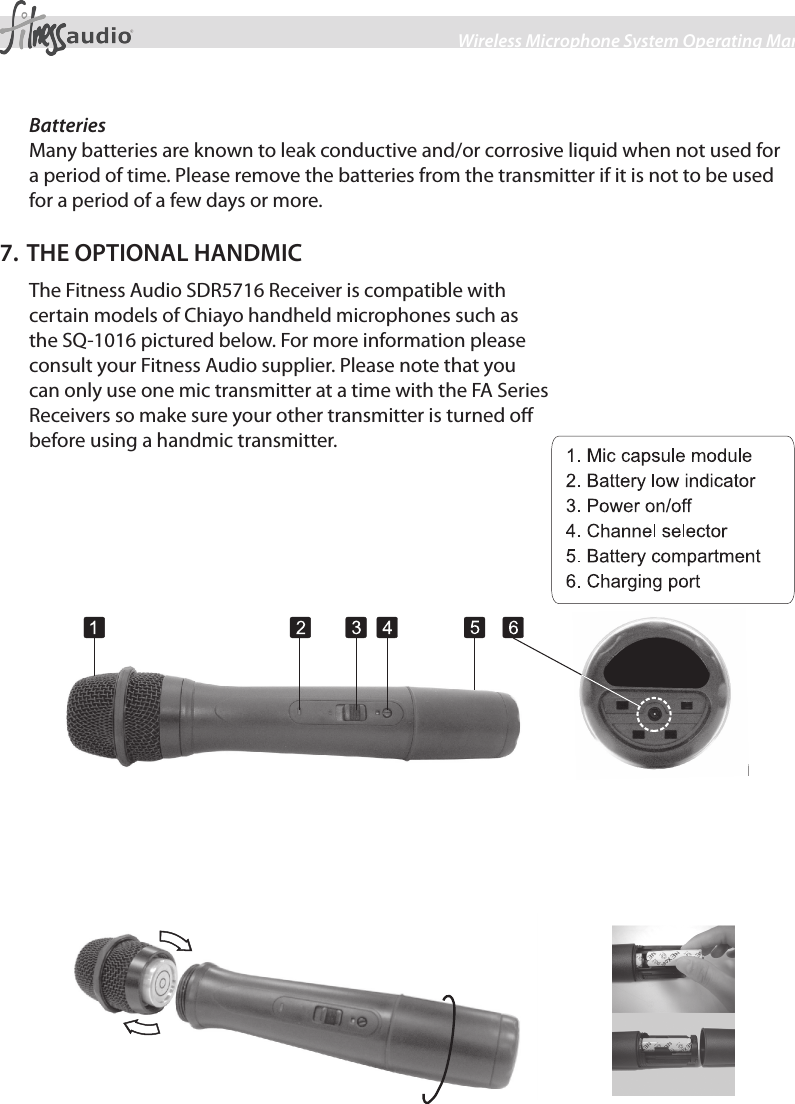 7Wireless Microphone System Operating ManualBatteriesMany batteries are known to leak conductive and/or corrosive liquid when not used for a period of time. Please remove the batteries from the transmitter if it is not to be used for a period of a few days or more.7. THE OPTIONAL HANDMICThe Fitness Audio SDR5716 Receiver is compatible with certain models of Chiayo handheld microphones such as the SQ-1016 pictured below. For more information please consult your Fitness Audio supplier. Please note that you can only use one mic transmitter at a time with the FA Series Receivers so make sure your other transmitter is turned o before using a handmic transmitter.