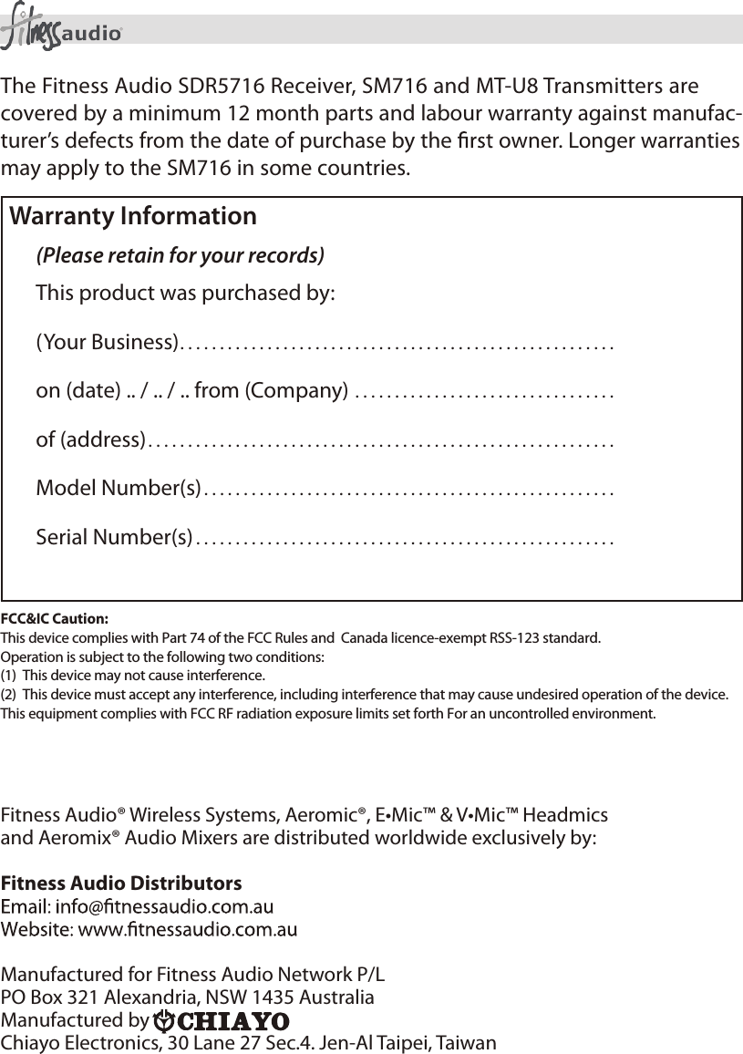 8Wireless Microphone System Operating ManualThe Fitness Audio SDR5716 Receiver, SM716 and MT-U8 Transmitters are covered by a minimum 12 month parts and labour warranty against manufac-turer’s defects from the date of purchase by the   owner. Longer warranties may apply to the SM716 in some countries.Warranty Information(Please retain for your records)This product was purchased by:(Your Business).......................................................on (date) .. / .. / .. from (Company) .................................of (address)...........................................................Model Number(s)....................................................Serial Number(s) .....................................................Fitness Audio® Wireless Systems, Aeromic®, E•Mic™ &amp; V•Mic™ Headmicsand Aeromix® Audio Mixers are distributed worldwide exclusively by: Fitness Audio DistributorsManufactured for Fitness Audio Network P/LPO Box 321 Alexandria, NSW 1435 Australia Manufactured byChiayo Electronics, 30 Lane 27 Sec.4. Jen-Al Taipei, Taiwan FCC&amp;IC Caution:This device complies with Part 74 of the FCC Rules and  Canada licence-exempt RSS-123 standard. Operation is subject to the following two conditions:(1)  This device may not cause interference.  (2)  This device must accept any interference, including interference that may cause undesired operation of the device. This equipment complies with FCC RF radiation exposure limits set forth For an uncontrolled environment.