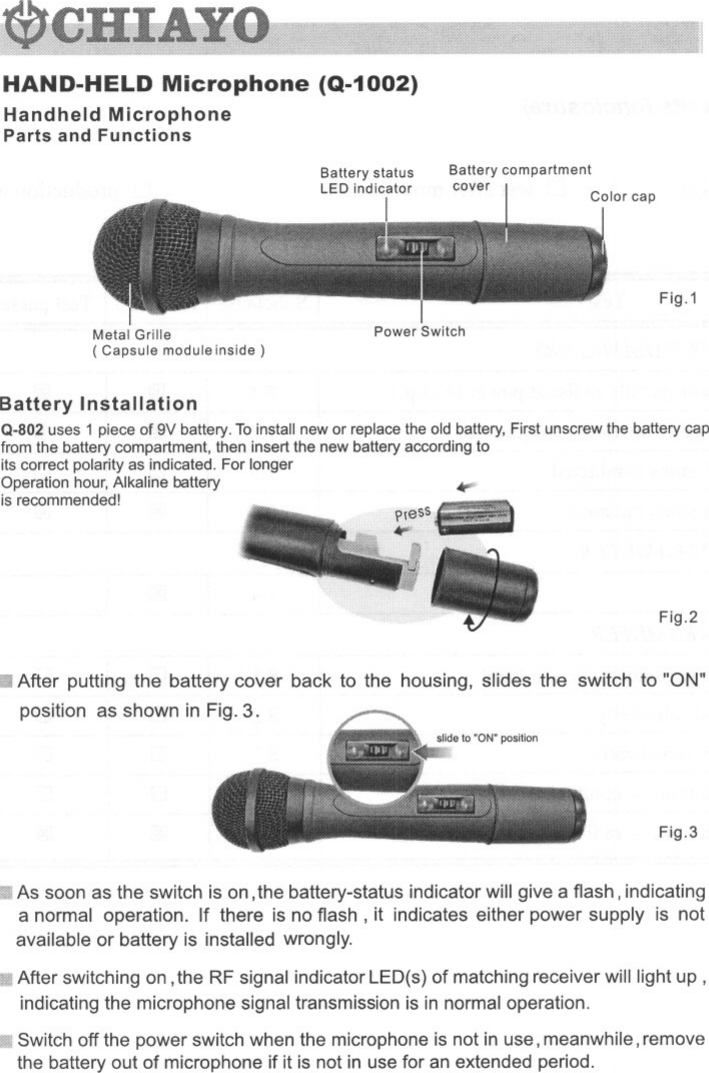 HAND-HELD Microphone (Q-1002)Handheld MicrophoneParts and FunctionsBattery statusLED indicatorIBattery compartmentcoverFig.1Metal Grille( Capsule module inside)Power SwitchBattery InstallationQ-802 uses 1 piece of 9V battery. To install new or replace the old battery, First unscrew the battery capfrom the battery compartment, then insert the new battery according toits correct polarity as indicated. For longerOperation hour, Alkaline batteryis recommended! ~Fig.2III After putting the battery cover back to the housing, slides the switch to &quot;ON&quot;position as shown in Fig. 3.Fig.3As soon as the switch is on, the battery-status indicator will give a flash, indicatinga normal operation. If there is no flash, it indicates either power supply is notavailable or battery is installed wrongly.III After switching on, the RF signal indicator LED(s) of matching receiver will light up,indicating the microphone signal transmission is in normal operation.Switch off the power switch when the microphone is not in use, meanwhile, removethe battery out of microphone if it is not in use for an extended period.