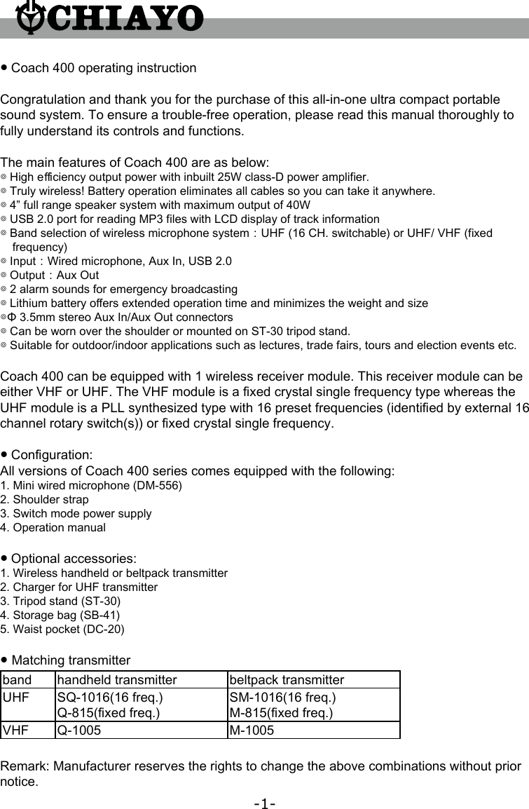 -1-● Coach 400 operating instructionCongratulation and thank you for the purchase of this all-in-one ultra compact portable sound system. To ensure a trouble-free operation, please read this manual thoroughly to fully understand its controls and functions.The main features of Coach 400 are as below:◎ High e󺩷ciency output power with inbuilt 25W class-D power ampli󺦳er. ◎ Truly wireless! Battery operation eliminates all cables so you can take it anywhere. ◎ 4” full range speaker system with maximum output of 40W ◎ USB 2.0 port for reading MP3 󺦳les with LCD display of track information ◎ Band selection of wireless microphone system：UHF (16 CH. switchable) or UHF/ VHF (󺦳xed frequency) ◎ Input：Wired microphone, Aux In, USB 2.0 ◎ Output：Aux Out ◎ 2 alarm sounds for emergency broadcasting ◎ Lithium battery o󺦲ers extended operation time and minimizes the weight and size ◎Φ 3.5mm stereo Aux In/Aux Out connectors ◎ Can be worn over the shoulder or mounted on ST-30 tripod stand. ◎ Suitable for outdoor/indoor applications such as lectures, trade fairs, tours and election events etc.Coach 400 can be equipped with 1 wireless receiver module. This receiver module can be either VHF or UHF. The VHF module is a 󺦳xed crystal single frequency type whereas the UHF module is a PLL synthesized type with 16 preset frequencies (identi󺦳ed by external 16 channel rotary switch(s)) or 󺦳xed crystal single frequency.● Con󺦳guration:All versions of Coach 400 series comes equipped with the following:1. Mini wired microphone (DM-556)2. Shoulder strap3. Switch mode power supply4. Operation manual● Optional accessories:1. Wireless handheld or beltpack transmitter2. Charger for UHF transmitter3. Tripod stand (ST-30)4. Storage bag (SB-41)5. Waist pocket (DC-20)● Matching transmitterband handheld transmitter beltpack transmitterUHF SQ-1016(16 freq.) Q-815(󺦳xed freq.)SM-1016(16 freq.) M-815(󺦳xed freq.)VHF Q-1005 M-1005Remark: Manufacturer reserves the rights to change the above combinations without prior notice.