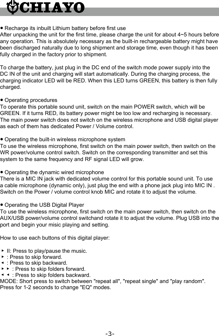 -3-● Recharge its inbuilt Lithium battery before 󺦳rst useAfter unpacking the unit for the 󺦳rst time, please charge the unit for about 4~5 hours before any operation. This is absolutely necessary as the built-in rechargeable battery might have been discharged naturally due to long shipment and storage time, even though it has been fully charged in the factory prior to shipment.To charge the battery, just plug in the DC end of the switch mode power supply into the DC IN of the unit and charging will start automatically. During the charging process, the charging indicator LED will be RED. When this LED turns GREEN, this battery is then fully charged.● Operating proceduresTo operate this portable sound unit, switch on the main POWER switch, which will be GREEN. If it turns RED, its battery power might be too low and recharging is necessary. The main power switch does not switch on the wireless microphone and USB digital player as each of them has dedicated Power / Volume control.● Operating the built-in wireless microphone systemTo use the wireless microphone, 󺦳rst switch on the main power switch, then switch on the WR power/volume control switch. Switch on the corresponding transmitter and set this system to the same frequency and RF signal LED will grow.● Operating the dynamic wired microphoneThere is a MIC IN jack with dedicated volume control for this portable sound unit. To use a cable microphone (dynamic only), just plug the end with a phone jack plug into MIC IN . Switch on the Power / volume control knob MIC and rotate it to adjust the volume.● Operating the USB Digital PlayerTo use the wireless microphone, 󺦳rst switch on the main power switch, then switch on the  AUX/USB power/volume control switchand rotate it to adjust the volume. Plug USB into the port and begin your misic playing and setting.How to use each buttons of this digital player:▲II: Press to play/pause the music.▲: Press to skip forward.▲: Press to skip backward.▲▲: Press to skip folders forward.▲▲: Press to skip folders backward.MODE: Short press to switch between &quot;repeat all&quot;, &quot;repeat single&quot; and &quot;play random&quot;. Press for 1-2 seconds to change &quot;EQ&quot; modes.