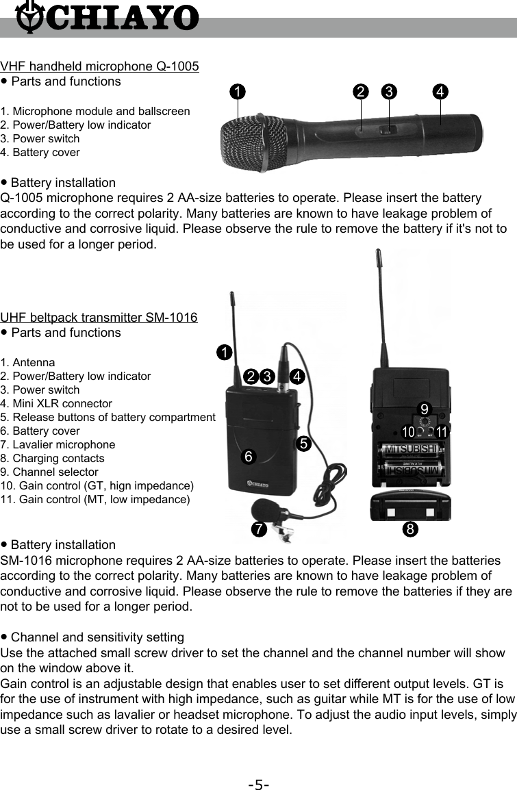 -5-UHF beltpack transmitter SM-1016● Parts and functions1. Antenna2. Power/Battery low indicator3. Power switch4. Mini XLR connector5. Release buttons of battery compartment6. Battery cover7. Lavalier microphone8. Charging contacts9. Channel selector10. Gain control (GT, hign impedance)11. Gain control (MT, low impedance)● Battery installationSM-1016 microphone requires 2 AA-size batteries to operate. Please insert the batteries according to the correct polarity. Many batteries are known to have leakage problem of conductive and corrosive liquid. Please observe the rule to remove the batteries if they are not to be used for a longer period.● Channel and sensitivity settingUse the attached small screw driver to set the channel and the channel number will show on the window above it.Gain control is an adjustable design that enables user to set di󺦲erent output levels. GT is for the use of instrument with high impedance, such as guitar while MT is for the use of low impedance such as lavalier or headset microphone. To adjust the audio input levels, simply use a small screw driver to rotate to a desired level.12 3 4567 8910 11VHF handheld microphone Q-1005● Parts and functions1. Microphone module and ballscreen2. Power/Battery low indicator3. Power switch4. Battery cover● Battery installationQ-1005 microphone requires 2 AA-size batteries to operate. Please insert the battery according to the correct polarity. Many batteries are known to have leakage problem of conductive and corrosive liquid. Please observe the rule to remove the battery if it&apos;s not to be used for a longer period.1 2 3 4