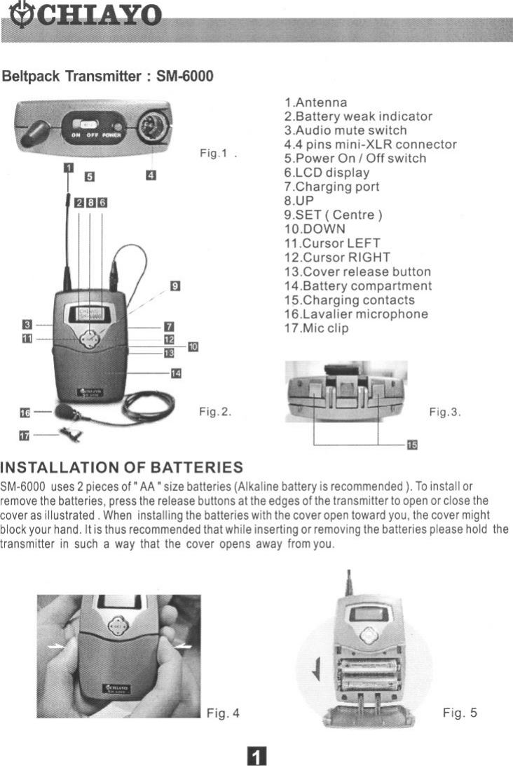 BeltpackTransmitter: SM-6000Fig.1 .l~fJlIlliID/(iJIIiIJFig.2.1.Antenna2.Battery weak indicator3.Audio mute switch4.4 pins mini-XLR connector5.Power On / Off switch6.LCD display7.Charging port8.UP9.SET ( Centre)1a.DOWN11.Cursor LEFT12.Cursor RIGHT13.Cover release button14.Battery compartment15.Charging contacts16.Lavalier microphone17.Mic clipFig.3.IIINSTAllATION OF BATTERIES8M-6000 uses2 piecesof&quot; AA&quot; size batteries (Alkaline battery is recommended). Toinstall orremovethebatteries, press the release buttonsat the edges of thetransmitter to open or closethecoveras illustrated. When installing the batterieswith the cover opentoward you, the cover mightblock your hand. It is thus recommendedthat while inserting or removingthe batteries pleasehold thetransmitter in such a way that the cover opens away from you.Fig.4~Fig.5n