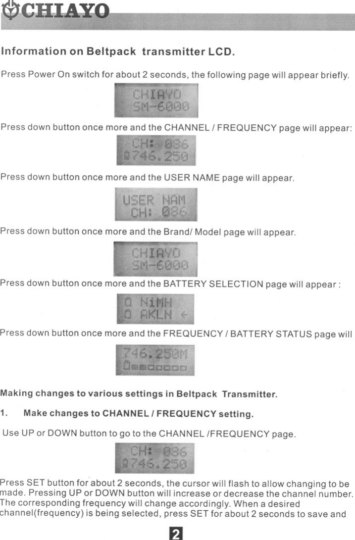 Information on Beltpack transmitter LCD.Press Power On switch for about 2 seconds, the following page will appear briefly.Press down button once more and the CHANNEL IFREQUENCY page will appear:Press down button once more and the USER NAME page will appear.Press down button once more and the Brandl Model page will appear.Press down button once more and the BATTERY SELECTION page will appear:Press down button once more and the FREQUENCY IBATTERY STATUS page willMaking changes to various settings in Beltpack Transmitter.1. Make changes to CHANNEL IFREQUENCY setting.Use UP or DOWN button to go to the CHANNEL {FREQUENCY page.Press SET button for about 2 seconds, the cursor will flash to allow changing to bemade. Pressing UP or DOWN button will increase or decrease the channel number.The corresponding frequency will change accordingly. When a desiredchannel(frequency) is being selected, press SET for about 2 seconds to save andF1