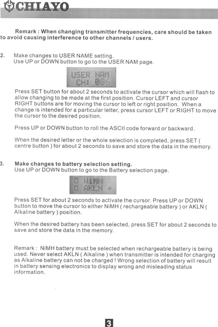 Remark: When changing transmitter frequencies, care should be takento avoid causing interference to other channels Iusers.2. Make changes to USER NAME setting.Use UP or DOWN button to go to the USER NAM page.Press SET button for about 2 seconds to activate the cursor which willflash toallow changing to be made at the first position. Cursor LEFTand cursorRIGHTbuttons are for moving the cursor to left or right position. When achange is intended for a particular letter, press cursor LEFTor RIGHTto movethe cursor to the desired position.Press UP or DOWNbutton to rollthe ASCIIcode forward or backward.When the desired letter or the whole selection is completed, press SET (centre button) for about 2 seconds to save and store the data in the memory.3. Make changes to battery selection setting.Use UP or DOWNbutton to go to the Battery selection page.Press SET for about 2 seconds to activate the cursor. Press UPor DOWNbuttonto movethe cursorto either NiMH( rechargeable battery) or AKLN(Alkaline battery) position.When the desired battery has been selected, press SET for about 2 seconds tosave and store the data inthe memory.Remark: NiMHbattery must be selected when rechargeable battery is beingused. Never select AKLN(Alkaline) when transmitter is intended for chargingas Alkaline battery can not be charged! Wrong selection of battery willresultin battery sensing electronics to display wrong and misleading statusinformation.&apos;... 51