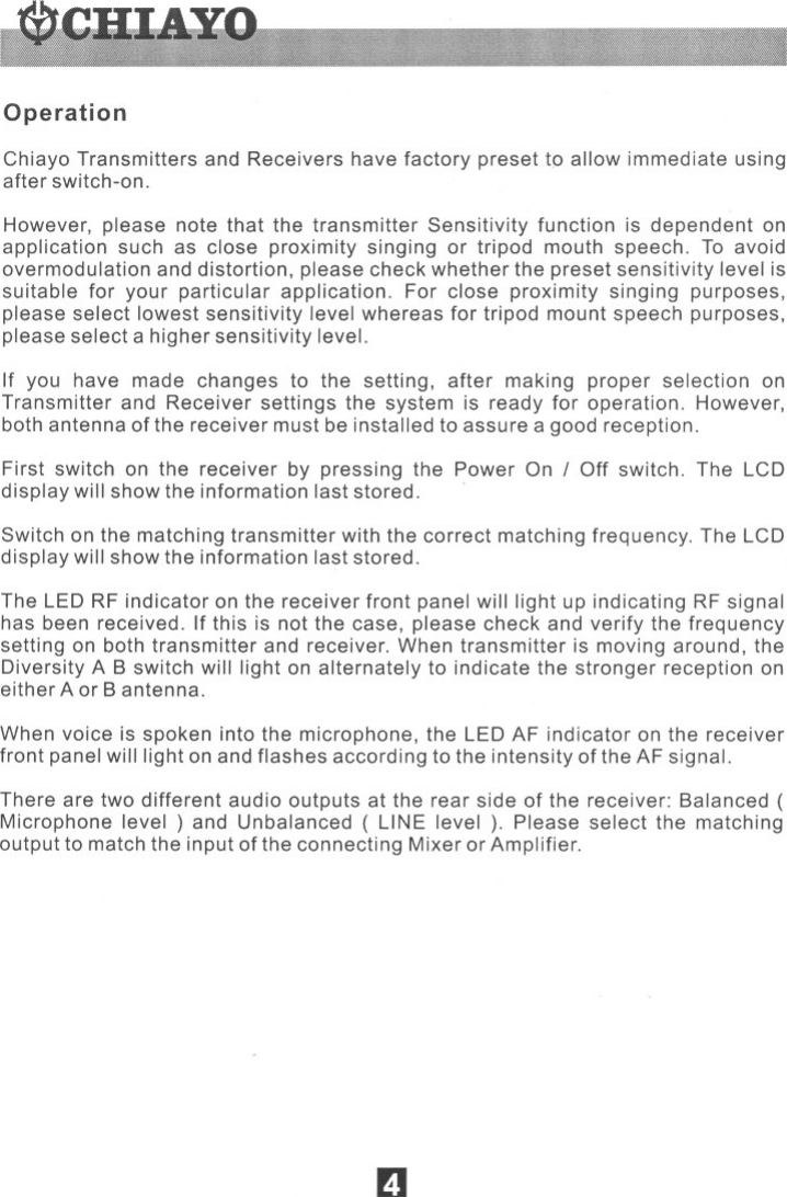 OperationChiayo Transmitters and Receivers have factory preset to allow immediate usingafter switch-on.However, please note that the transmitter Sensitivity function is dependent onapplication such as close proximity singing or tripod mouth speech. To avoidovermodulation and distortion, please check whether the preset sensitivity level issuitable for your particular application. For close proximity singing purposes,please select lowest sensitivity level whereas for tripod mount speech purposes,please select a higher sensitivity level.If you have made changes to the setting, after making proper selection onTransmitter and Receiver settings the system is ready for operation. However,bothantenna ofthe receivermustbeinstalledto assurea goodreception.First switch on the receiver by pressing the Power On IOff switch. The LCDdisplay will show the information last stored.Switch on the matching transmitter with the correct matching frequency. The LCDdisplay will show the information last stored.The LEDRF indicator on the receiver front panel willlight up indicating RF signalhas been received. If this is not the case, please check and verify the frequencysetting on both transmitter and receiver. When transmitter is moving around, theDiversity A B switch will light on alternately to indicate the stronger reception oneither Aor B antenna.When voice is spoken into the microphone, the LED AF indicator on the receiverfront panel will light on and flashes according to the intensity of the AF signal.There are twodifferentaudio outputs at the rear side of the receiver: Balanced (Microphone level) and Unbalanced ( LINE level ). Please select the matchingoutput to match the input of the connecting Mixer or Amplifier.. . II