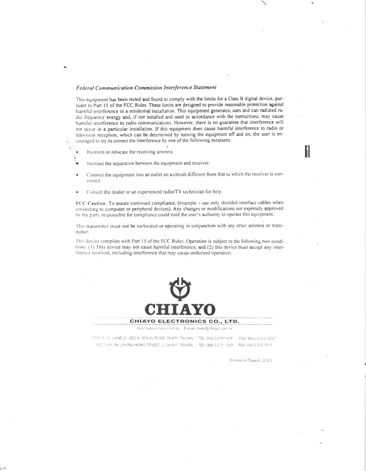 0;,:-...&apos;\...Federal Communication Commission Intt!Tfut!lfct Statement,\This equipment has been tested and found to comply with the limits for a Class B digital device. pur-Suatltto Pan 15 of the FCC Rules. These limits are designed to provide reasonableprotection agains1twrmful int~rference in a residential installation, This equipment genel&apos;3tes. uses and can radiated ra-dio frequencyenergyand, if not installed and used in accordance with the instructions. may causeharmful intaference to radio communications, How~er. there is no guarantee that interference willnot occur in a particular installation, If this equipment does cause harmful interference to radio ortelevision reception. which can be detemlined by turning the equipment off and on. the user is en-couraged to try to correct the interference by one of the following measures:&apos;(,&apos; Reorient or relocate the receiving an!t:nna,....&apos;4 Increa..;e tM ~paration betWeerl the equipmerlt and receiver,.Connect the equipment into an outlet on a circuit ditTerent from tllatto which the receiver is con-neeted.Consult th&quot; dealer or an experienced radioffV technician for help,FCC C3utioD: To assure continued compliance, (example -use only shielded interface cables whenc&apos;ollflccting to computer or peripheral devices), Any changes or modifications not expressly approvedby the pr1Y responsible for compliance could void the user&apos;s authority to operate this equipment.This tut1srnitter must not be co-located or operating in conjunction with any other antenna or trans-mitter,rhi&quot; device complies with Pan IS of the FCC Rules. Operation is subject to the following tWo condi-tlnns: (I) This device may not cause harmful interference. and (2) this device must accept any inter-,;,rence received. including interference that may cause undesired operation,~CHIAYO&quot;,.--------CHIAYO ELECTRONICS CO.L~ID._.-111.;, ,v, ,y&apos;&quot;, c&quot;&quot;&quot;, &apos;:z&quot;&quot; ,.&quot; E.&quot;&apos;&quot;,d ,.&quot;i,cr&quot;&quot;j&quot;h&quot;,y(&apos;,:o,&quot;&quot;&apos;&quot;&apos;/=,&quot;,, l A&apos;JE 27 SEC&quot; JE&apos;h\t.. R[)..~C&apos;TA:PFI&apos;-;,,/,At, TeL.. dr..&apos;!-;&apos;.??&quot;&quot;,;,&quot;&quot; f.\,.:&apos; ~(j&quot;-;:-;,..,,..,:, &apos;,;&apos;~iP&apos;e.. CHUNG H~;IAO ;;TREET CHii&quot;.&apos;Y! T!\I&apos;NMi ,Et..&apos;i&quot;&quot;, &apos;i,2n &apos;:JlJ:&apos; Fr&quot;, ,&apos;I,i::;no,h!:Pr&apos;nl&quot;&apos;] &apos;&quot; Taiwx, 2%)..II