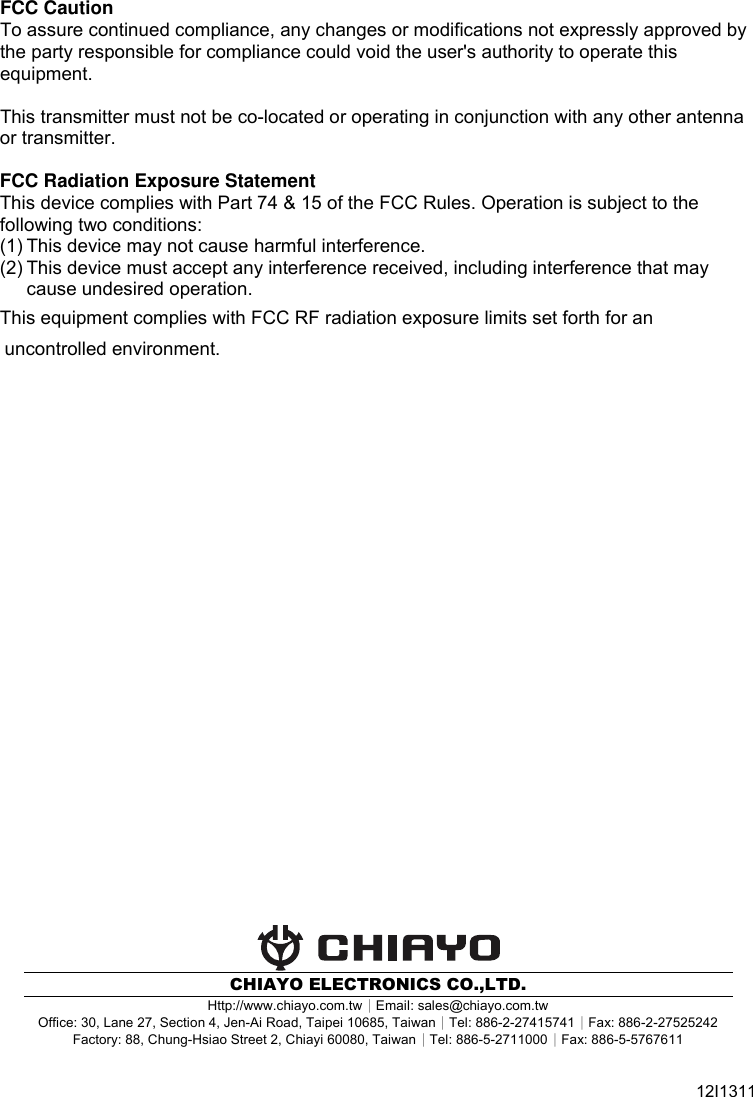   FCC Caution To assure continued compliance, any changes or modifications not expressly approved by the party responsible for compliance could void the user&apos;s authority to operate this equipment.  This transmitter must not be co-located or operating in conjunction with any other antenna or transmitter.  FCC Radiation Exposure Statement This device complies with Part 74 &amp; 15 of the FCC Rules. Operation is subject to the following two conditions: (1) This device may not cause harmful interference. (2) This device must accept any interference received, including interference that may cause undesired operation.This equipment complies with FCC RF radiation exposure limits set forth for an      uncontrolled environment.                                CHIAYO ELECTRONICS CO.,LTD. Http://www.chiayo.com.tw｜Email: sales@chiayo.com.tw Office: 30, Lane 27, Section 4, Jen-Ai Road, Taipei 10685, Taiwan｜Tel: 886-2-27415741｜Fax: 886-2-27525242 Factory: 88, Chung-Hsiao Street 2, Chiayi 60080, Taiwan｜Tel: 886-5-2711000｜Fax: 886-5-5767611  12I1311 