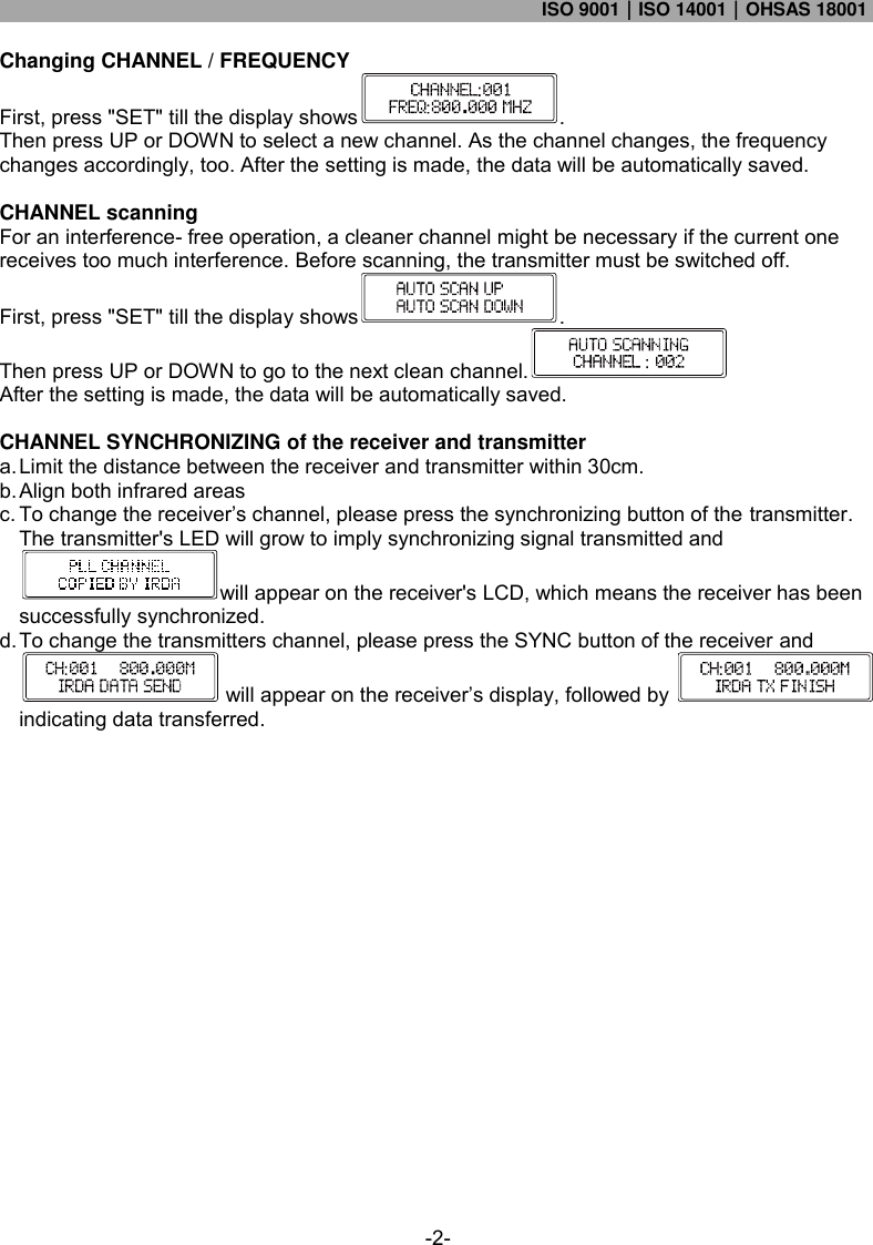 ISO 9001｜ISO 14001｜OHSAS 18001  -2- Changing CHANNEL / FREQUENCY First, press &quot;SET&quot; till the display shows . Then press UP or DOWN to select a new channel. As the channel changes, the frequency changes accordingly, too. After the setting is made, the data will be automatically saved.  CHANNEL scanning For an interference- free operation, a cleaner channel might be necessary if the current one receives too much interference. Before scanning, the transmitter must be switched off. First, press &quot;SET&quot; till the display shows . Then press UP or DOWN to go to the next clean channel.   After the setting is made, the data will be automatically saved.  CHANNEL SYNCHRONIZING of the receiver and transmitter a. Limit the distance between the receiver and transmitter within 30cm. b. Align both infrared areas c. To change the receiver’s channel, please press the synchronizing button of the transmitter. The transmitter&apos;s LED will grow to imply synchronizing signal transmitted and will appear on the receiver&apos;s LCD, which means the receiver has been successfully synchronized. d. To change the transmitters channel, please press the SYNC button of the receiver and will appear on the receiver’s display, followed by   indicating data transferred.      