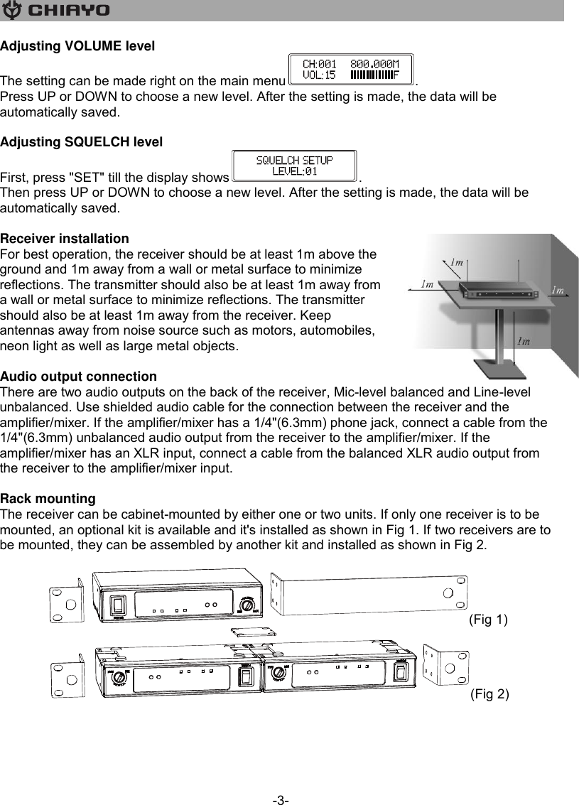   -3- Adjusting VOLUME level The setting can be made right on the main menu . Press UP or DOWN to choose a new level. After the setting is made, the data will be automatically saved.  Adjusting SQUELCH level First, press &quot;SET&quot; till the display shows . Then press UP or DOWN to choose a new level. After the setting is made, the data will be automatically saved.  Receiver installation For best operation, the receiver should be at least 1m above the ground and 1m away from a wall or metal surface to minimize reflections. The transmitter should also be at least 1m away from a wall or metal surface to minimize reflections. The transmitter should also be at least 1m away from the receiver. Keep antennas away from noise source such as motors, automobiles, neon light as well as large metal objects.  Audio output connection There are two audio outputs on the back of the receiver, Mic-level balanced and Line-level unbalanced. Use shielded audio cable for the connection between the receiver and the amplifier/mixer. If the amplifier/mixer has a 1/4&quot;(6.3mm) phone jack, connect a cable from the 1/4&quot;(6.3mm) unbalanced audio output from the receiver to the amplifier/mixer. If the amplifier/mixer has an XLR input, connect a cable from the balanced XLR audio output from the receiver to the amplifier/mixer input.  Rack mounting The receiver can be cabinet-mounted by either one or two units. If only one receiver is to be mounted, an optional kit is available and it&apos;s installed as shown in Fig 1. If two receivers are to be mounted, they can be assembled by another kit and installed as shown in Fig 2.  (Fig 1) (Fig 2)     