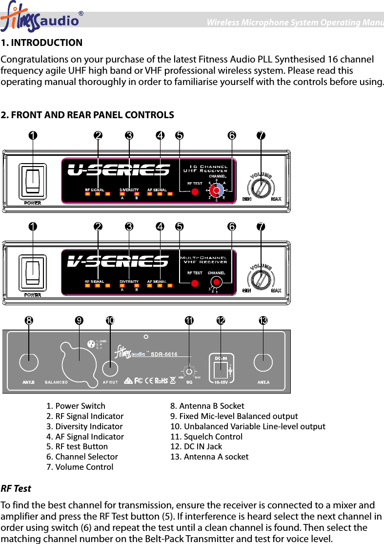 Wireless Microphone System Operating Manual 2 1. INTRODUCTION Congratulations on your purchase of the latest Fitness Audio PLL Synthesised 16 channel frequency agile UHF high band or VHF professional wireless system. Please read this operating manual thoroughly in order to familiarise yourself with the controls before using.  2. FRONT AND REAR PANEL CONTROLS    1. Power Switch 2. RF Signal Indicator 3. Diversity Indicator 4. AF Signal Indicator 5. RF test Button 6. Channel Selector 7. Volume Control 8. Antenna B Socket 9. Fixed Mic-level Balanced output 10. Unbalanced Variable Line-level output 11. Squelch Control 12. DC IN Jack 13. Antenna A socket  RF Test To find the best channel for transmission, ensure the receiver is connected to a mixer and amplifier and press the RF Test button (5). If interference is heard select the next channel in order using switch (6) and repeat the test until a clean channel is found. Then select the matching channel number on the Belt-Pack Transmitter and test for voice level.