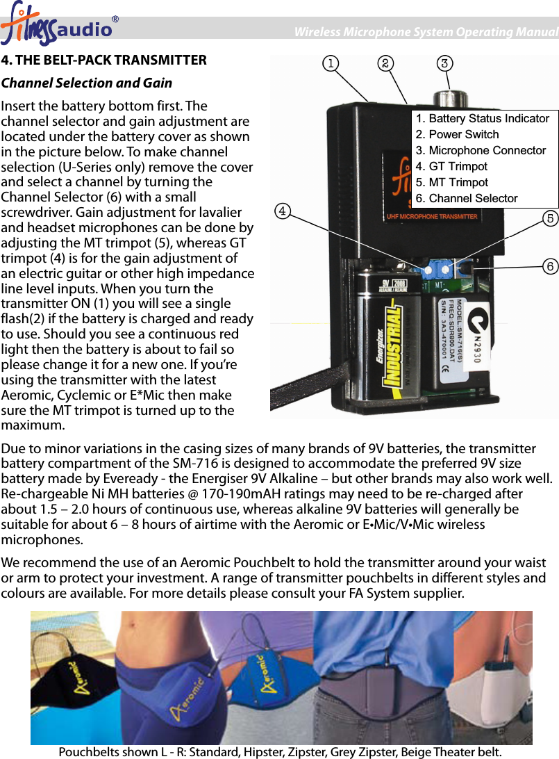 Wireless Microphone System Operating Manual 4 4. THE BELT-PACK TRANSMITTER Channel Selection and Gain Insert the battery bottom first. The channel selector and gain adjustment are located under the battery cover as shown in the picture below. To make channel selection (U-Series only) remove the cover and select a channel by turning the Channel Selector (6) with a small screwdriver. Gain adjustment for lavalier and headset microphones can be done by adjusting the MT trimpot (5), whereas GT trimpot (4) is for the gain adjustment of an electric guitar or other high impedance line level inputs. When you turn the transmitter ON (1) you will see a single flash(2) if the battery is charged and ready to use. Should you see a continuous red light then the battery is about to fail so please change it for a new one. If you’re using the transmitter with the latest Aeromic, Cyclemic or E*Mic then make sure the MT trimpot is turned up to the maximum.   Due to minor variations in the casing sizes of many brands of 9V batteries, the transmitter battery compartment of the SM-716 is designed to accommodate the preferred 9V size battery made by Eveready - the Energiser 9V Alkaline – but other brands may also work well. Re-chargeable Ni MH batteries @ 170-190mAH ratings may need to be re-charged after about 1.5 – 2.0 hours of continuous use, whereas alkaline 9V batteries will generally be suitable for about 6 – 8 hours of airtime with the Aeromic or E•Mic/V•Mic wireless microphones. We recommend the use of an Aeromic Pouchbelt to hold the transmitter around your waist or arm to protect your investment. A range of transmitter pouchbelts in different styles and colours are available. For more details please consult your FA System supplier.   1. Battery Status Indicator 2. Power Switch 3. Microphone Connector 4. GT Trimpot 5. MT Trimpot 6. Channel Selector  Pouchbelts shown L - R: Standard, Hipster, Zipster, Grey Zipster, Beige Theater belt. 