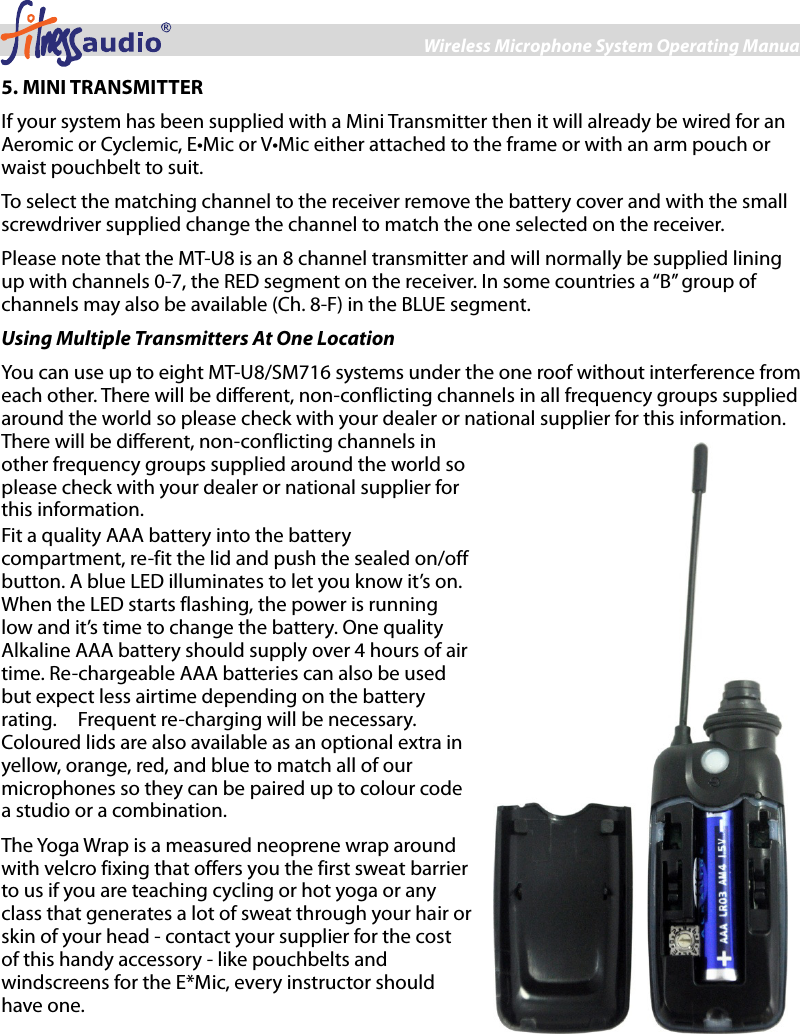 Wireless Microphone System Operating Manual 5 5. MINI TRANSMITTER If your system has been supplied with a Mini Transmitter then it will already be wired for an Aeromic or Cyclemic, E•Mic or V•Mic either attached to the frame or with an arm pouch or waist pouchbelt to suit. To select the matching channel to the receiver remove the battery cover and with the small screwdriver supplied change the channel to match the one selected on the receiver.   Please note that the MT-U8 is an 8 channel transmitter and will normally be supplied lining up with channels 0-7, the RED segment on the receiver. In some countries a “B” group of channels may also be available (Ch. 8-F) in the BLUE segment.   Using Multiple Transmitters At One Location You can use up to eight MT-U8/SM716 systems under the one roof without interference from each other. There will be different, non-conflicting channels in all frequency groups supplied around the world so please check with your dealer or national supplier for this information. There will be different, non-conflicting channels in other frequency groups supplied around the world so please check with your dealer or national supplier for this information. Fit a quality AAA battery into the battery compartment, re-fit the lid and push the sealed on/off button. A blue LED illuminates to let you know it’s on. When the LED starts flashing, the power is running low and it’s time to change the battery. One quality Alkaline AAA battery should supply over 4 hours of air time. Re-chargeable AAA batteries can also be used but expect less airtime depending on the battery rating.    Frequent re-charging will be necessary. Coloured lids are also available as an optional extra in yellow, orange, red, and blue to match all of our microphones so they can be paired up to colour code a studio or a combination. The Yoga Wrap is a measured neoprene wrap around with velcro fixing that offers you the first sweat barrier to us if you are teaching cycling or hot yoga or any class that generates a lot of sweat through your hair or skin of your head - contact your supplier for the cost of this handy accessory - like pouchbelts and windscreens for the E*Mic, every instructor should have one. 