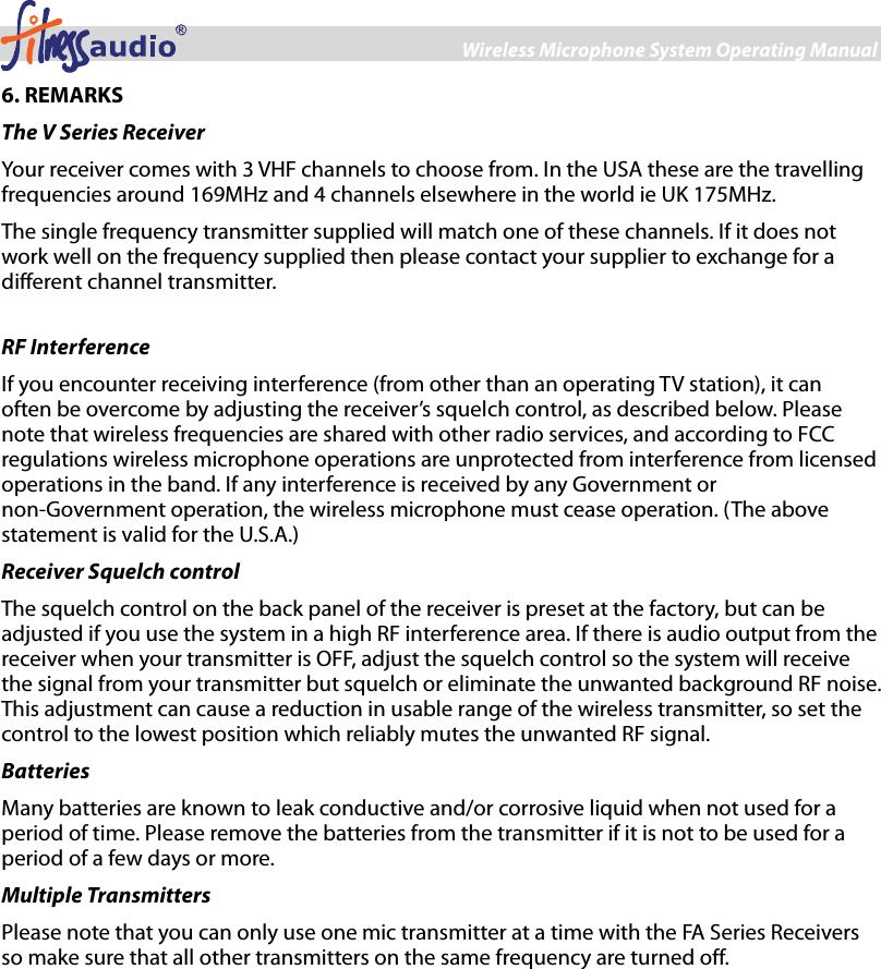 Wireless Microphone System Operating Manual 6 6. REMARKS The V Series Receiver Your receiver comes with 3 VHF channels to choose from. In the USA these are the travelling frequencies around 169MHz and 4 channels elsewhere in the world ie UK 175MHz. The single frequency transmitter supplied will match one of these channels. If it does not work well on the frequency supplied then please contact your supplier to exchange for a different channel transmitter.    RF Interference If you encounter receiving interference (from other than an operating TV station), it can often be overcome by adjusting the receiver’s squelch control, as described below. Please note that wireless frequencies are shared with other radio services, and according to FCC regulations wireless microphone operations are unprotected from interference from licensed operations in the band. If any interference is received by any Government or non-Government operation, the wireless microphone must cease operation. (The above statement is valid for the U.S.A.) Receiver Squelch control The squelch control on the back panel of the receiver is preset at the factory, but can be adjusted if you use the system in a high RF interference area. If there is audio output from the receiver when your transmitter is OFF, adjust the squelch control so the system will receive the signal from your transmitter but squelch or eliminate the unwanted background RF noise. This adjustment can cause a reduction in usable range of the wireless transmitter, so set the control to the lowest position which reliably mutes the unwanted RF signal. Batteries Many batteries are known to leak conductive and/or corrosive liquid when not used for a period of time. Please remove the batteries from the transmitter if it is not to be used for a period of a few days or more. Multiple Transmitters Please note that you can only use one mic transmitter at a time with the FA Series Receivers so make sure that all other transmitters on the same frequency are turned off.  