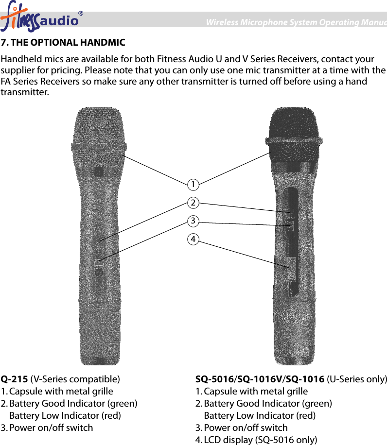 Wireless Microphone System Operating Manual7 7. THE OPTIONAL HANDMIC Handheld mics are available for both Fitness Audio U and V Series Receivers, contact your supplier for pricing. Please note that you can only use one mic transmitter at a time with the FA Series Receivers so make sure any other transmitter is turned off betransmitter.  Q-215 (V-Series compatible) 1. Capsule with metal grille 2. Battery Good Indicator (green) Battery Low Indicator (red) 3. Power on/off switch SQ-5016/SQ-1016V/SQ1. Capsule with metal grille2. Battery Good Indicator (green)Battery Low Indicator (red)3. Power on/off switch 4. LCD display (SQ-5016  ○1 ○2 ○3 ○4 ess Microphone System Operating Manual Handheld mics are available for both Fitness Audio U and V Series Receivers, contact your Please note that you can only use one mic transmitter at a time with the FA Series Receivers so make sure any other transmitter is turned off before using a hand  SQ-1016 (U-Series only) Capsule with metal grille Battery Good Indicator (green) Battery Low Indicator (red)  5016 only) 