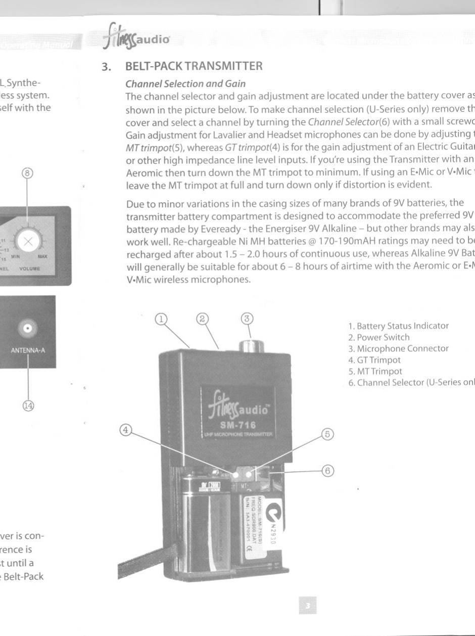 j..-{It .1i~~audIO~1. INTRODUCTIONCongratulations on your purchase of the state-of-the-art Fitness Audio PLL.Synthe-sized 16 channel frequency agile UHFhigh band or VHFprofessional wireless system.Please read this operating manual thoroughly in order to familiarizeyourself with thecontrols before using.2. FRONTAND REARPANEL CONTROLS1. Power Switch2. Power On Indicator3. RF Signal Indicator4. Diversity Indicator5. AF Signal Indicator6. RFTest Button7. Channel Selector (U-Series only)8. Volume Control9. Antenna B Socket10. Fixed Mic level 20mV11. Adjustable Line level 600mV12. Squelch (SO) Control13. DC INJack14. Antenna A SocketRFTESTTofindthe best channel for transmission (U-Seriesonly),ensure the receiver is con-nected to a mixer and amplifier and press the RFTestbutton (6).Ifinterference isheard select the next channel in order using switch (7)and repeat the test until aclean channel isfound. Then select the matching channel number on the Belt-PackTransmitter and test for voice level.3. BELT-PACKTRANSMITTERChannelSelectionand GainThe channel selector and gain adjustment are located under the battery cover a~shown in the picture below.To make channel selection (U-Seriesonly) remove t~cover and select a channel by turning the ChannelSelector(6)with a small screwcGain adjustment for Lavalierand Headset microphones can be done by adjusting IMTtrimpot(S),whereas GTtrimpot(4)isforthe gain adjustment of an ElectricGuitalor other high impedance line level inputs. Ifyou&apos;re using the Transmitter with anAeromic then turn down the MTtrimpot to minimum. Ifusing an E.Micor V.Mic.leave the MTtrimpot at full and turn down only ifdistortion is evident.Due to minor variations in the casing sizes of many brands of 9Vbatteries, thetransmitter battery compartment isdesigned to accommodate the preferred 9Vbattery made by Eveready - the Energiser 9VAlkaline-but other brands may alswork well. Re-chargeable Ni MH batteries @ 170-190mAH ratings may need to blrecharged after about 1.5-2.0 hours of continuous use, whereas Alkaline9VBatwillgenerally be suitable for about 6 - 8 hours of airtime with the Aeromic or E.rV.Micwireless microphones.~1. Battery Status Indicator2. Power Switch3. Microphone Connector4. GTTrimpot5. MTTrimpot6. Channel Selector (U-Seriesonl