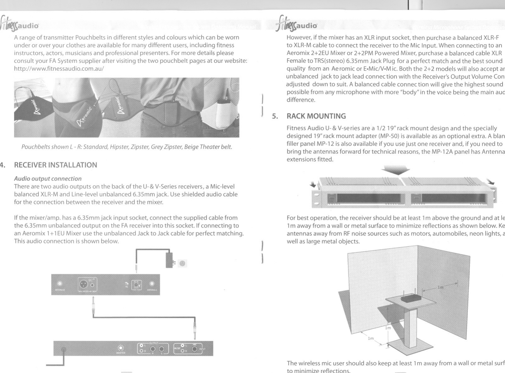 .I 1-----ftitt$audio~Arange of transmitter Pouchbelts in different styles and colours which can be wornunder or over your clothes are available for many different users, including fitnessinstructors, actors, musicians and professional presenters. For more details pleaseconsult your FASystem supplier after visiting the two pouch belt pages at our website:http://wwwJitnessaudio.com.au/Pouchbelts shown L -R:Standard, Hipster, Zipster, Grey Zipster, Beige Theater belt.4. RECEIVERINSTAllATIONAudio output connectionThere are two audio outputs on the back of the U-&amp;V-Seriesreceivers, a Mic-levelbalanced XLR-Mand Line-level unbalanced 6.3smm jack. Use shielded audio cablefor the connection between the receiver and the mixer.Ifthe mixer/amp. has a 6.3smm jack input socket, connect the supplied cable fromthe 6.3smm unbalanced output on the FAreceiver into this socket. Ifconnecting toan Aeromix 1+1EUMixeruse the unbalanced Jack to Jack cable for perfect matching.Thisaudio connection is shown below.r&apos;I JtI1JJ!t1f$audidHowever, ifthe mixer has an XLRinput socket, then purchase a balanced XLR-Fto XLR-Mcable to connect the receiver to the MicInput. When connecting to anAeromix 2+2EUMixeror 2+2PM Powered Mixer,purchase a balanced cable XLRFemale to TRS(stereo)6.3smm Jack Plug for a perfect match and the best soundquality froman Aeromicor E.MicN.Mic.Boththe 2+2modelswill alsoaccept arunbalanced jack to jack lead connec tion with the Receiver&apos;sOutput Volume Conadjusted downto suit.Abalancedcableconnectionwill givethe highestsoundpossible from any microphone with more &quot;body&quot; in the voice being the main aucdifference.5. RACKMOUNTINGFitness Audio U-&amp;V-series are a 1/2 19&quot;rack mount design and the speciallydesigned 19&quot;rack mount adapter (MP-50)is available as an optional extra. Ablanfiller panel MP-12isalso available ifyou use just one receiver and, ifyou need tobring the antennas forward for technical reasons, the MP-12Apanel has Antennaextensions fitted.~1IForbest operation, the receiver should be at least 1m above the ground and at lE1m away from a wall or metal surface to minimize reflections as shown below. Keantennas away from RFnoise sources such as motors, automobiles, neon lights, cwell as large metal objects.The wireless mic user should also keep at least 1m away from a wallor metal surfto minimize reflections.