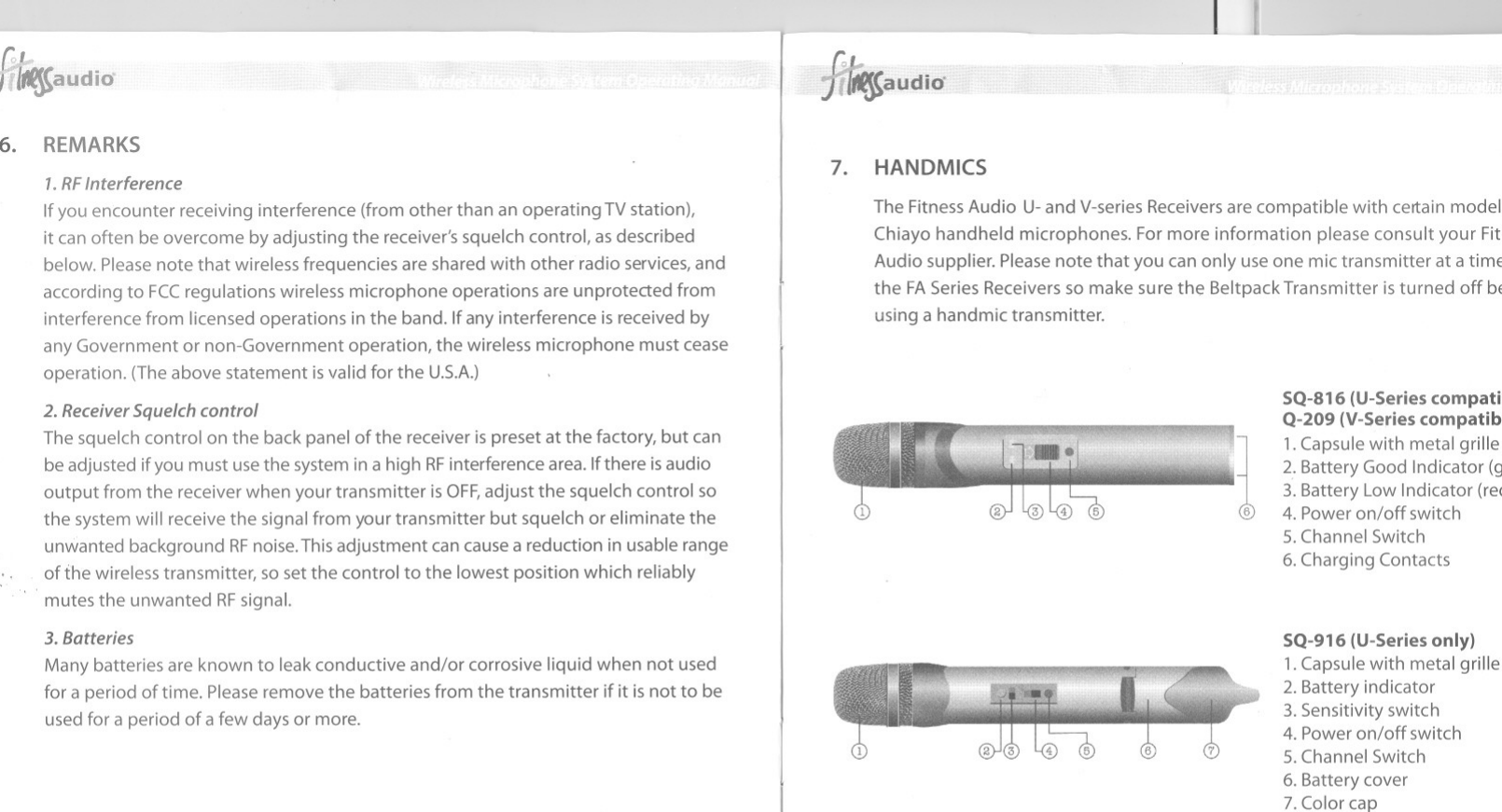 6. REMARKS1.RFInterferenceIf you encounter receivinginterference(fromotherthan an operatingTVstation),it can often be overcome by adjusting the receiver&apos;s squelch control, as describedbelow. Please note that wireless frequencies are shared with other radio services,andaccording to FCCregulations wireless microphone operations are unprotected frominterference from licensed operations in the band. Ifany interference is received byany Government or non-Government operation, the wireless microphone must ceaseoperation. (Theabove statement isvalid for the U.5.A.)2. Receiver Squelch controlThe squelch control on the back panel of the receiver is preset at the factory, but canbe adjusted ifyou must use the system in a high RFinterference area. Ifthere isaudiooutput from the receiver when your transmitter is OFF,adjust the squelch control sothe system willreceive the signal from your transmitter but squelch or eliminate theunwanted background RFnoise.Thisadjustment can cause a reduction in usable rangeoffhe wireless transmitter, so set the control to the lowest position which reliably,.mutes the unwanted RFsignal.3.BatteriesMany batteries are known to leak conductive and/or corrosive liquid when not usedfor a period of time. Please remove the batteries from the transmitter ifit is not to beused for a period of a few days or more..audiO&apos;7. HANDMICSj~The Fitness Audio U-and V-seriesReceiversare compatible with certain modelChiayo hand held microphones. Formore information please consult your FitAudio supplier. Please note that you can only use one mic transmitter at a timEthe FASeries Receivers so make sure the Beltpack Transmitter is turned off bEusing a handmic transmitter.&apos;1SQ-816 (U-Series compatiQ-209 (V-Series compatib1.Capsule with metal grille2. Battery Good Indicator (~3. Battery LowIndicator (rei4. Poweron/off switch5. Channel Switch6. Charging ContactsSQ-916 (U-Series only)1.Capsule with metal grille2. Battery indicator3. Sensitivity switch4. Poweron/off switch5. Channel Switch6. Battery cover7. Color cap