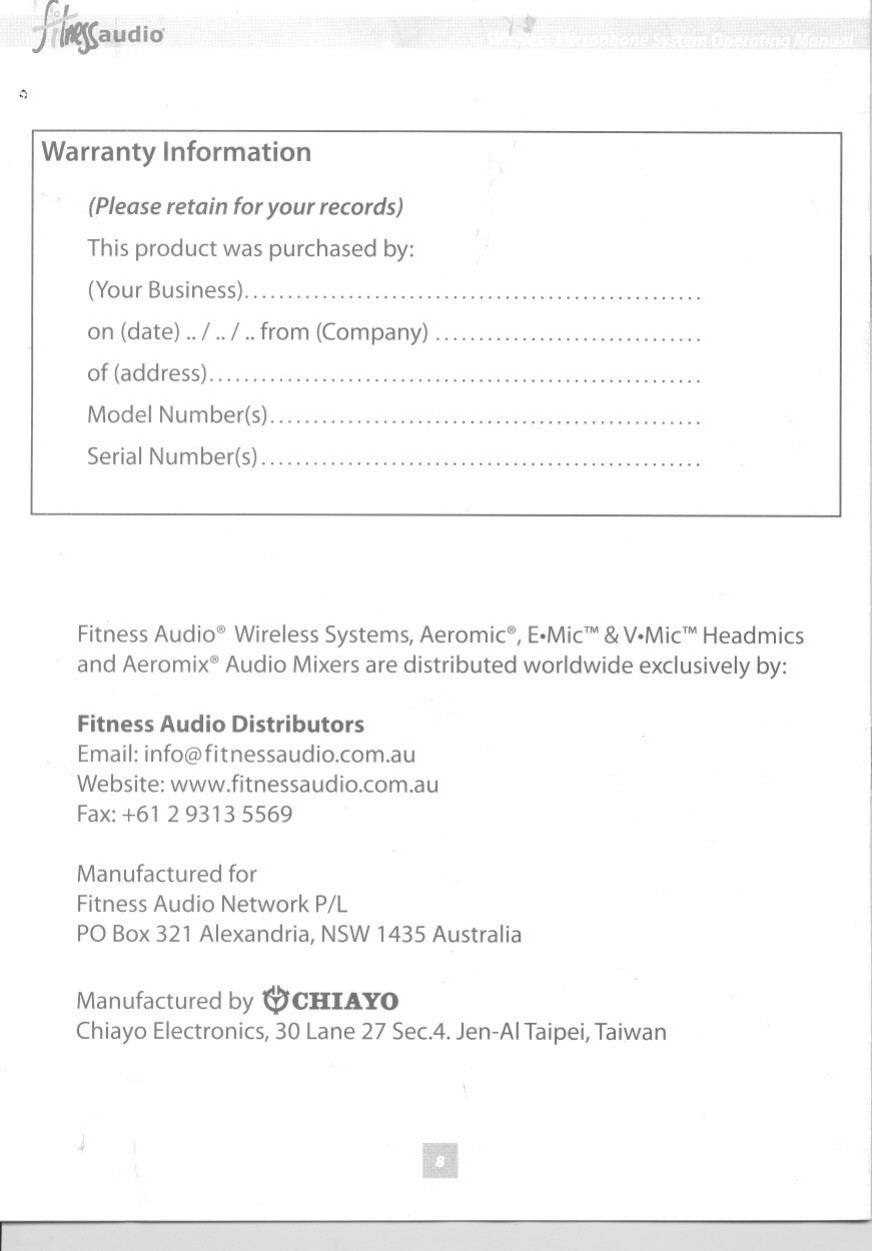 f?fif$audid&apos;&quot;,~Warranty Information(Pleaseretain for your records)This product was purchased by:(YourBusiness) .............on (date) ..I ..I ..from (Company) ... .. ... ... .. .. ....of (address) &quot;&quot;&quot;&quot;&quot;&quot;&quot;Model Number(s)..................................................Serial Number(s)...................................................Fitness Audio@Wireless Systems, Aeromic@,E.MicTM&amp;V.MicTMHeadmicsand Aeromix@Audio Mixersare distributed worldwide exclusively by:Fitness Audio DistributorsEmail:info@fitnessaudio.com.auWebsite: wwwJitnessaudio.com.auFax:+61 2 9313 5569Manufactured forFitness Audio Network P/LPO Box321 Alexandria, NSW1435 AustraliaManufactured by (i)CHIAYOChiayo Electronics,30 Lane 27 Sec.4.Jen-AITaipei,Taiwan