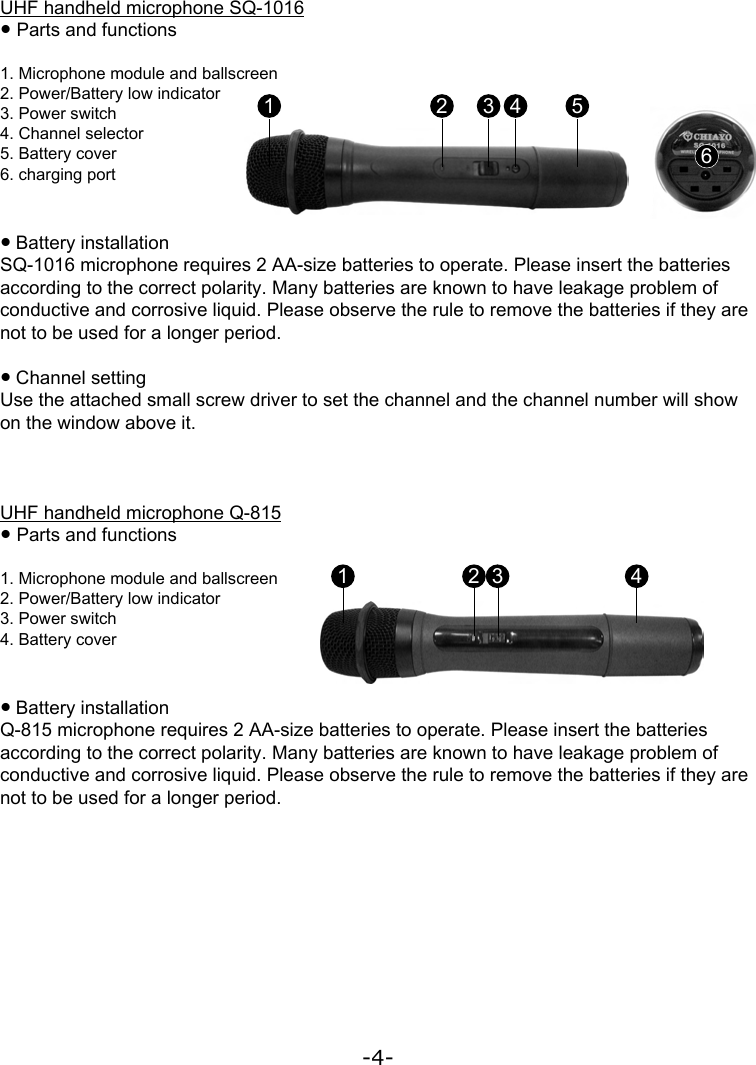 -4-UHF handheld microphone Q-815● Parts and functions1. Microphone module and ballscreen2. Power/Battery low indicator3. Power switch4. Battery cover● Battery installationQ-815 microphone requires 2 AA-size batteries to operate. Please insert the batteries according to the correct polarity. Many batteries are known to have leakage problem of conductive and corrosive liquid. Please observe the rule to remove the batteries if they are not to be used for a longer period.1 2 3 4UHF handheld microphone SQ-1016● Parts and functions1. Microphone module and ballscreen2. Power/Battery low indicator3. Power switch4. Channel selector5. Battery cover6. charging port● Battery installationSQ-1016 microphone requires 2 AA-size batteries to operate. Please insert the batteries according to the correct polarity. Many batteries are known to have leakage problem of conductive and corrosive liquid. Please observe the rule to remove the batteries if they are not to be used for a longer period.● Channel settingUse the attached small screw driver to set the channel and the channel number will show on the window above it.1 2 3 4 56