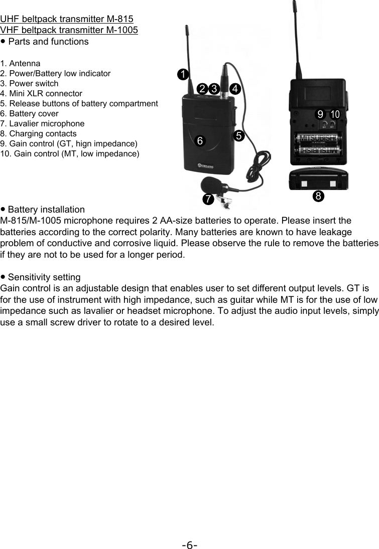 -6-UHF beltpack transmitter M-815VHF beltpack transmitter M-1005● Parts and functions1. Antenna2. Power/Battery low indicator3. Power switch4. Mini XLR connector5. Release buttons of battery compartment6. Battery cover7. Lavalier microphone8. Charging contacts9. Gain control (GT, hign impedance)10. Gain control (MT, low impedance)● Battery installationM-815/M-1005 microphone requires 2 AA-size batteries to operate. Please insert the batteries according to the correct polarity. Many batteries are known to have leakage problem of conductive and corrosive liquid. Please observe the rule to remove the batteries if they are not to be used for a longer period.● Sensitivity settingGain control is an adjustable design that enables user to set di󺦲erent output levels. GT is for the use of instrument with high impedance, such as guitar while MT is for the use of low impedance such as lavalier or headset microphone. To adjust the audio input levels, simply use a small screw driver to rotate to a desired level.12 3 45678910