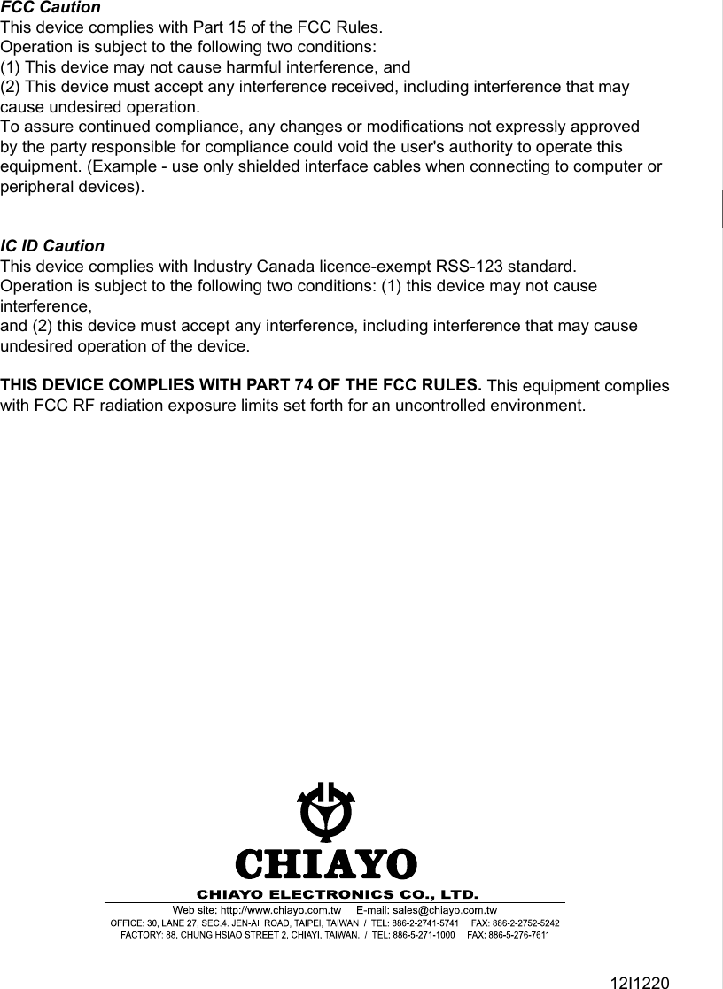 12I1220FCC CautionThis device complies with Part 15 of the FCC Rules. Operation is subject to the following two conditions:(1) This device may not cause harmful interference, and (2) This device must accept any interference received, including interference that may cause undesired operation.To assure continued compliance, any changes or modi󺦳cations not expressly approved by the party responsible for compliance could void the user&apos;s authority to operate this equipment. (Example - use only shielded interface cables when connecting to computer or peripheral devices).IC ID CautionThis device complies with Industry Canada licence-exempt RSS-123 standard. Operation is subject to the following two conditions: (1) this device may not cause interference, and (2) this device must accept any interference, including interference that may cause undesired operation of the device.THIS DEVICE COMPLIES WITH PART 74 OF THE FCC RULES. This equipment complies with FCC RF radiation exposure limits set forth for an uncontrolled environment.