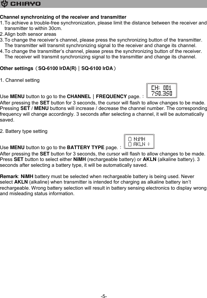   -5- Channel synchronizing of the receiver and transmitter 1. To achieve a trouble-free synchronization, please limit the distance between the receiver and transmitter to within 30cm. 2. Align both sensor areas 3. To change the receiver’s channel, please press the synchronizing button of the transmitter. The transmitter will transmit synchronizing signal to the receiver and change its channel.  4. To change the transmitter’s channel, please press the synchronizing button of the receiver. The receiver will transmit synchronizing signal to the transmitter and change its channel.  Other settings（SQ-6100 IrDA(R)｜SQ-6100 IrDA）  1. Channel setting Use MENU button to go to the CHANNEL｜FREQUENCY page.︰ After pressing the SET button for 3 seconds, the cursor will flash to allow changes to be made. Pressing SET / MENU buttons will increase / decrease the channel number. The corresponding frequency will change accordingly. 3 seconds after selecting a channel, it will be automatically saved.  2. Battery type setting Use MENU button to go to the BATTERY TYPE page.︰ After pressing the SET button for 3 seconds, the cursor will flash to allow changes to be made. Press SET button to select either NiMH (rechargeable battery) or AKLN (alkaline battery). 3 seconds after selecting a battery type, it will be automatically saved.   Remark: NiMH battery must be selected when rechargeable battery is being used. Never select AKLN (alkaline) when transmitter is intended for charging as alkaline battery isn’t rechargeable. Wrong battery selection will result in battery sensing electronics to display wrong and misleading status information. 