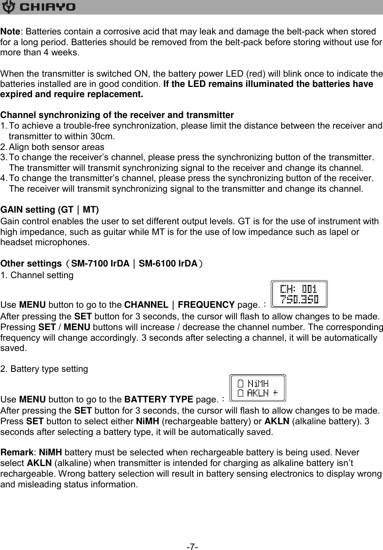   -7- Note: Batteries contain a corrosive acid that may leak and damage the belt-pack when stored for a long period. Batteries should be removed from the belt-pack before storing without use for more than 4 weeks.   When the transmitter is switched ON, the battery power LED (red) will blink once to indicate the batteries installed are in good condition. If the LED remains illuminated the batteries have expired and require replacement.  Channel synchronizing of the receiver and transmitter 1. To achieve a trouble-free synchronization, please limit the distance between the receiver and transmitter to within 30cm. 2. Align both sensor areas 3. To change the receiver’s channel, please press the synchronizing button of the transmitter. The transmitter will transmit synchronizing signal to the receiver and change its channel. 4. To change the transmitter’s channel, please press the synchronizing button of the receiver. The receiver will transmit synchronizing signal to the transmitter and change its channel.  GAIN setting (GT｜MT) Gain control enables the user to set different output levels. GT is for the use of instrument with high impedance, such as guitar while MT is for the use of low impedance such as lapel or headset microphones.  Other settings（SM-7100 IrDA｜SM-6100 IrDA） 1. Channel setting Use MENU button to go to the CHANNEL｜FREQUENCY page.︰ After pressing the SET button for 3 seconds, the cursor will flash to allow changes to be made. Pressing SET / MENU buttons will increase / decrease the channel number. The corresponding frequency will change accordingly. 3 seconds after selecting a channel, it will be automatically saved.  2. Battery type setting Use MENU button to go to the BATTERY TYPE page.︰ After pressing the SET button for 3 seconds, the cursor will flash to allow changes to be made. Press SET button to select either NiMH (rechargeable battery) or AKLN (alkaline battery). 3 seconds after selecting a battery type, it will be automatically saved.   Remark: NiMH battery must be selected when rechargeable battery is being used. Never select AKLN (alkaline) when transmitter is intended for charging as alkaline battery isn’t rechargeable. Wrong battery selection will result in battery sensing electronics to display wrong and misleading status information.    