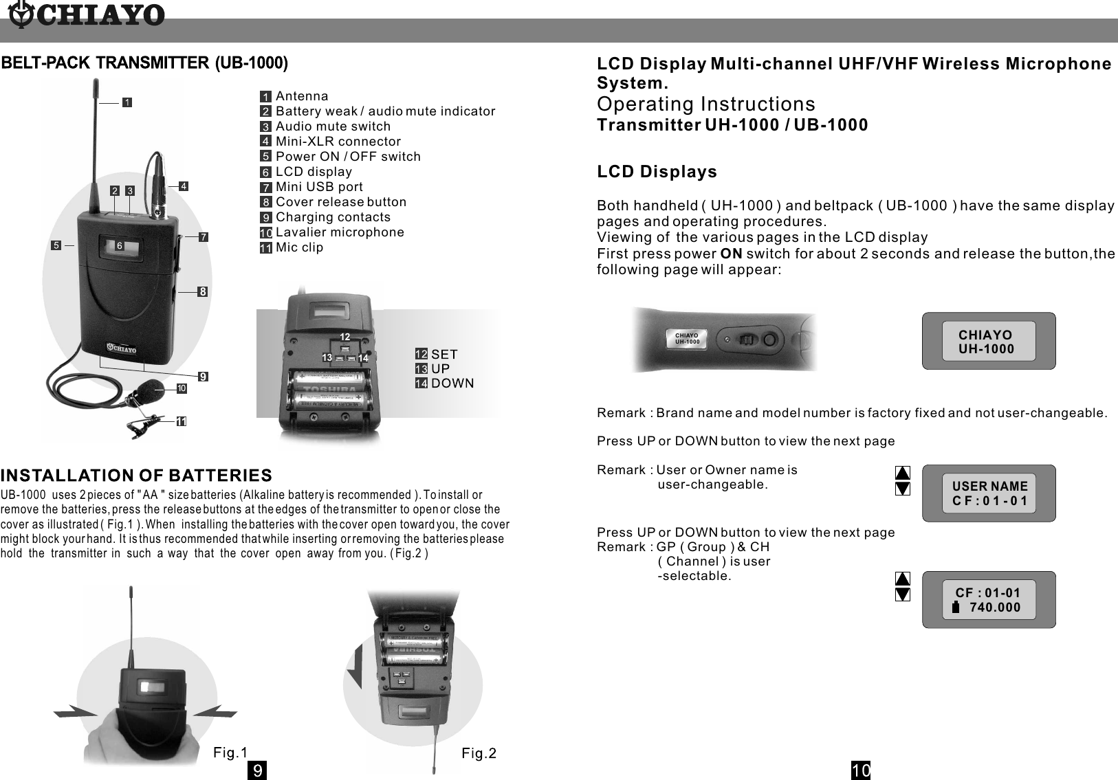 UB-1000  uses 2 pieces of &quot; AA &quot; size batteries (Alkaline battery is recommended ). To install or remove the batteries, press the release buttons at the edges of the transmitter to open or close the cover as illustrated ( Fig.1 ). When  installing the batteries with the cover open toward you, the cover might block your hand. It is thus recommended that while inserting or removing the batteries please hold  the  transmitter  in  such  a  way  that  the  cover  open  away  from you. ( Fig.2 )  8911AntennaBattery weak / audio mute indicatorAudio mute switchMini-XLR connectorPower ON / OFF switchLCD displayMini USB portCover release buttonCharging contactsLavalier microphoneMic clip1213 14LCD Display Multi-channel UHF/VHF Wireless Microphone System.Operating InstructionsTransmitter UH-1000 / UB-1000LCD DisplaysBoth handheld ( UH-1000 ) and beltpack ( UB-1000 ) have the same display pages and operating procedures.Viewing of  the various pages in the LCD displayFirst press power ON switch for about 2 seconds and release the button,the following page will appear:Remark : Brand name and model number is factory fixed and not user-changeable.Press UP or DOWN button to view the next pageRemark : User or Owner name is                  user-changeable.Press UP or DOWN button to view the next pageRemark : GP ( Group ) &amp; CH                  ( Channel ) is user                 -selectable.CHIAYOUH-1000CHIAYOUH-1000 USER  NAME USER NAME CF:01-01CHIAYOUH-1000CH : 01-01     800.000CH : 01-01     800.000CH : 01-01     800.000CF : 01-01    740.000