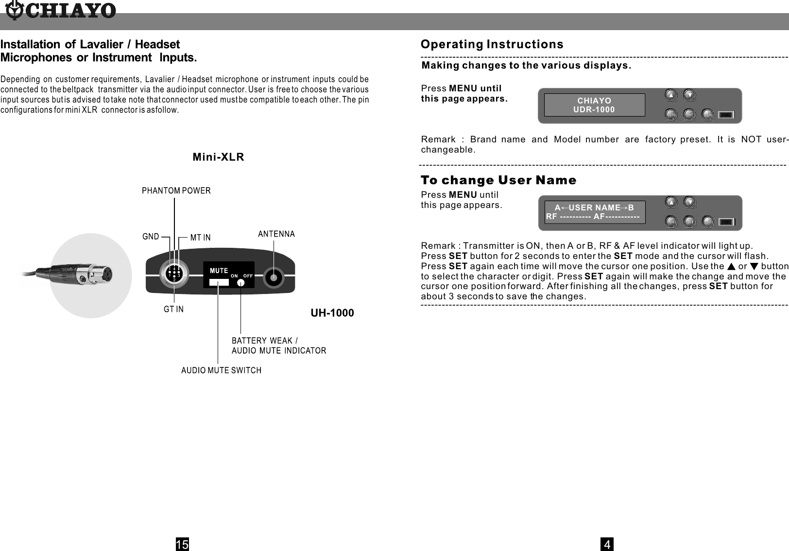                Press MENU until this page appears. Remark : Brand name and Model number are factory preset. It is NOT user-      changeable.CHIAYOUDR-1000Press MENU until this page appears.  Remark : Transmitter is ON, then A or B, RF &amp; AF level indicator will light up.Press SET button for 2 seconds to enter the SET mode and the cursor will flash. Press SET again each time will move the cursor one position. Use the   or  button to select the character or digit. Press SET again will make the change and move the cursor one position forward. After finishing all the changes, press SET button for about 3 seconds to save the changes. A USER NAME BRF ---------- AF----------- ----------------------------------------------------------------------------------------------------------------------------------------------------------------------------------------------------------------Depending on customer requirements, Lavalier / Headset microphone or instrument inputs could be connected to the beltpack  transmitter via the audio input connector. User is free to choose the various input sources but is advised to take note that connector used must be compatible to each other. The pin configurations for mini  XLR   connector is as follow.