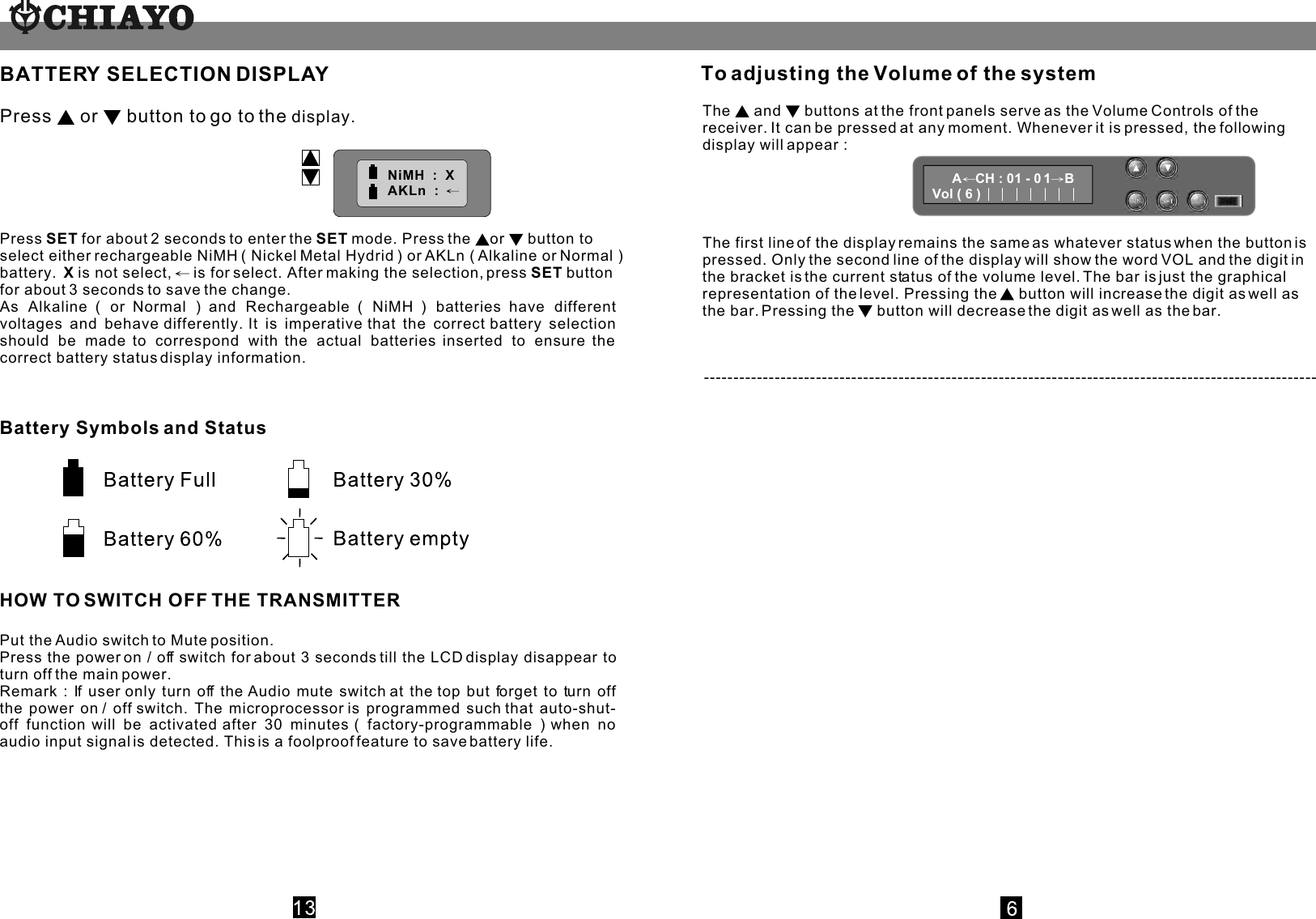          BATTERY SELECTION DISPLAYPress   or  button to go to the display.Press SET for about 2 seconds to enter the SET mode. Press the  or  button to select either rechargeable NiMH ( Nickel Metal Hydrid ) or AKLn ( Alkaline or Normal ) battery.  X is not select,   is for select. After making the selection, press SET button for about 3 seconds to save the change.As Alkaline ( or Normal ) and Rechargeable ( NiMH ) batteries have different voltages and behave differently. It is imperative that the correct battery selection should be made to correspond with the actual batteries inserted to ensure the correct battery status display information. NiMH  :  X     AKLn  :  NiMH  :  X     AKLn  :  Battery Symbols and Status                 HOW TO SWITCH OFF THE TRANSMITTERPut the Audio switch to Mute position.Press the power on / off switch for about 3 seconds till the LCD display disappear to turn off the main power.Remark : If user only turn off the Audio mute switch at the top but forget to turn off the power on / off switch. The microprocessor is programmed such that auto-shut-off function will be activated after 30 minutes ( factory-programmable ) when no audio input signal is detected. This is a foolproof feature to save battery life.The   and  buttons at the front panels serve as the Volume Controls of the receiver. It can be pressed at any moment. Whenever it is pressed, the following display will appear :The first line of the display remains the same as whatever status when the button is pressed. Only the second line of the display will show the word VOL and the digit in the bracket is the current status of the volume level. The bar is just the graphical representation of the level. Pressing the   button will increase the digit as well as the bar. Pressing the   button will decrease the digit as well as the bar. A CH : 01 - 0 1 BVol ( 6 )  --------------------------------------------------------------------------------------------------------To adjusting the Volume of the system