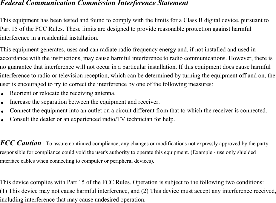Federal Communication Commission Interference Statement  This equipment has been tested and found to comply with the limits for a Class B digital device, pursuant to Part 15 of the FCC Rules. These limits are designed to provide reasonable protection against harmful interference in a residential installation. This equipment generates, uses and can radiate radio frequency energy and, if not installed and used in accordance with the instructions, may cause harmful interference to radio communications. However, there is no guarantee that interference will not occur in a particular installation. If this equipment does cause harmful interference to radio or television reception, which can be determined by turning the equipment off and on, the user is encouraged to try to correct the interference by one of the following measures: . Reorient or relocate the receiving antenna. . Increase the separation between the equipment and receiver. . Connect the equipment into an outlet on a circuit different from that to which the receiver is connected.   . Consult the dealer or an experienced radio/TV technician for help.   FCC Caution : To assure continued compliance, any changes or modifications not expressly approved by the party responsible for compliance could void the user&apos;s authority to operate this equipment. (Example - use only shielded interface cables when connecting to computer or peripheral devices).  This device complies with Part 15 of the FCC Rules. Operation is subject to the following two conditions: (1) This device may not cause harmful interference, and (2) This device must accept any interference received, including interference that may cause undesired operation.  
