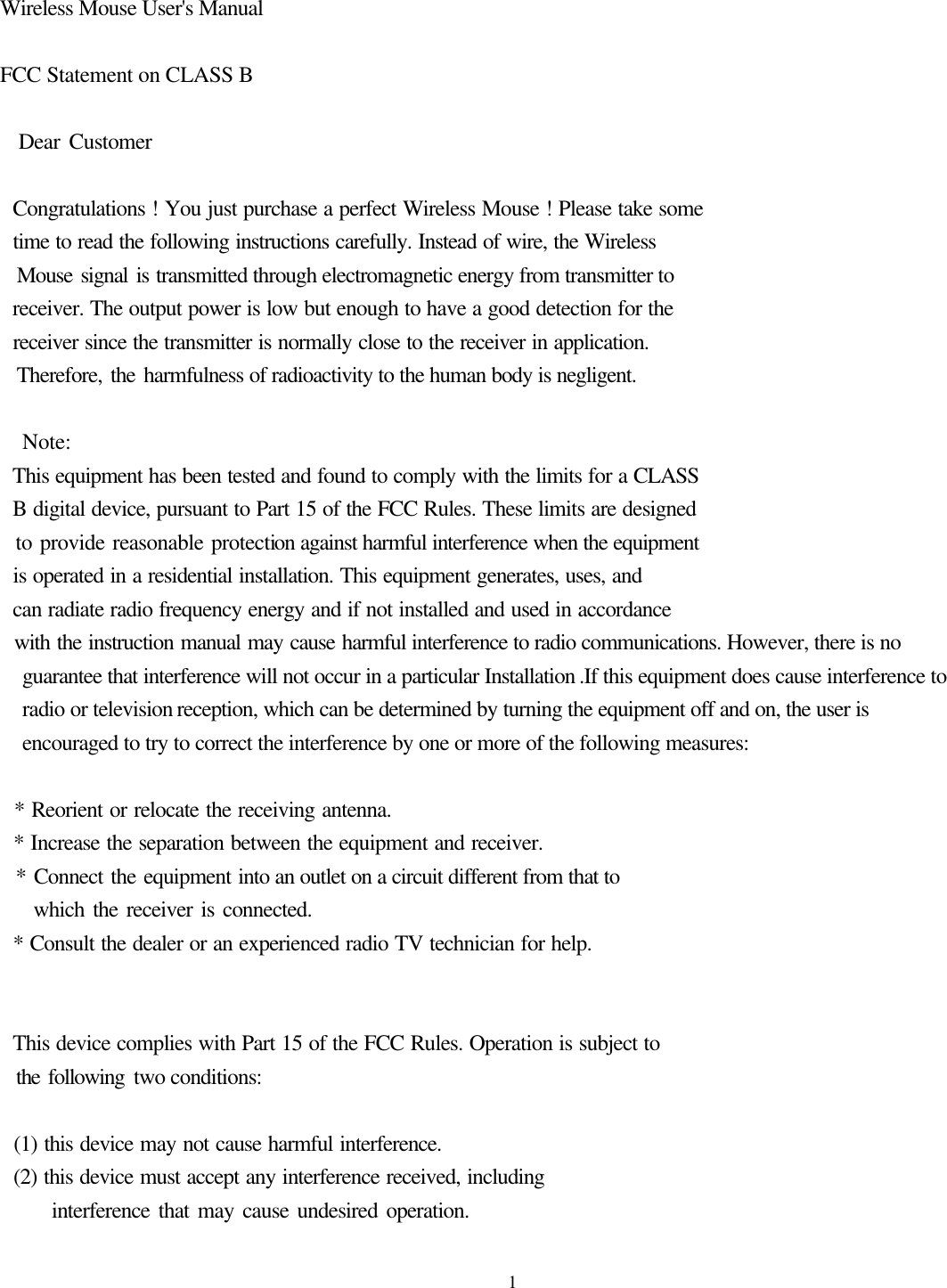  1 Wireless Mouse User&apos;s Manual  FCC Statement on CLASS B    Dear Customer    Congratulations ! You just purchase a perfect Wireless Mouse ! Please take some   time to read the following instructions carefully. Instead of wire, the Wireless   Mouse signal is transmitted through electromagnetic energy from transmitter to   receiver. The output power is low but enough to have a good detection for the     receiver since the transmitter is normally close to the receiver in application.   Therefore, the harmfulness of radioactivity to the human body is negligent.    Note:   This equipment has been tested and found to comply with the limits for a CLASS   B digital device, pursuant to Part 15 of the FCC Rules. These limits are designed   to provide reasonable protection against harmful interference when the equipment   is operated in a residential installation. This equipment generates, uses, and   can radiate radio frequency energy and if not installed and used in accordance   with the instruction manual may cause harmful interference to radio communications. However, there is no guarantee that interference will not occur in a particular Installation .If this equipment does cause interference to radio or television reception, which can be determined by turning the equipment off and on, the user is encouraged to try to correct the interference by one or more of the following measures:    * Reorient or relocate the receiving antenna.   * Increase the separation between the equipment and receiver.   * Connect the equipment into an outlet on a circuit different from that to     which the receiver is connected.   * Consult the dealer or an experienced radio TV technician for help.     This device complies with Part 15 of the FCC Rules. Operation is subject to   the following two conditions:    (1) this device may not cause harmful interference.   (2) this device must accept any interference received, including       interference that may cause undesired operation. 