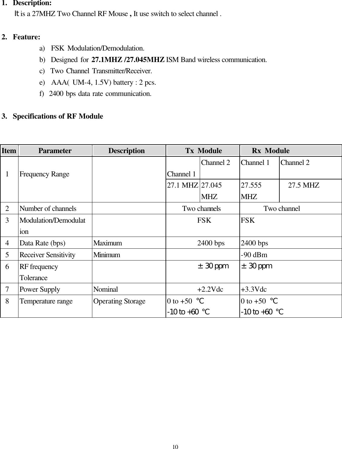  10 1.  Description:   It is a 27MHZ Two Channel RF Mouse , It use switch to select channel .  2.  Feature: a)  FSK Modulation/Demodulation. b)  Designed for 27.1MHZ /27.045MHZ ISM Band wireless communication. c)  Two Channel Transmitter/Receiver. e)  AAA( UM-4, 1.5V) battery : 2 pcs. f)  2400 bps data rate communication.  3.  Specifications of RF Module     Item          Parameter                Description               Tx Module          Rx Module                Channel 1 Channel 2 Channel 1 Channel 2    1  Frequency Range   27.1 MHZ 27.045 MHZ 27.555 MHZ 27.5 MHZ  2 Number of channels    Two channels Two channel  3 Modulation/Demodulation  FSK FSK  4 Data Rate (bps) Maximum 2400 bps 2400 bps  5 Receiver Sensitivity Minimum    -90 dBm  6 RF frequency Tolerance  ±30 ppm ±30 ppm  7 Power Supply Nominal +2.2Vdc +3.3Vdc  8 Temperature range Operating Storage 0 to +50  ℃ -10 to +60 ℃ 0 to +50  ℃ -10 to +60 ℃                          
