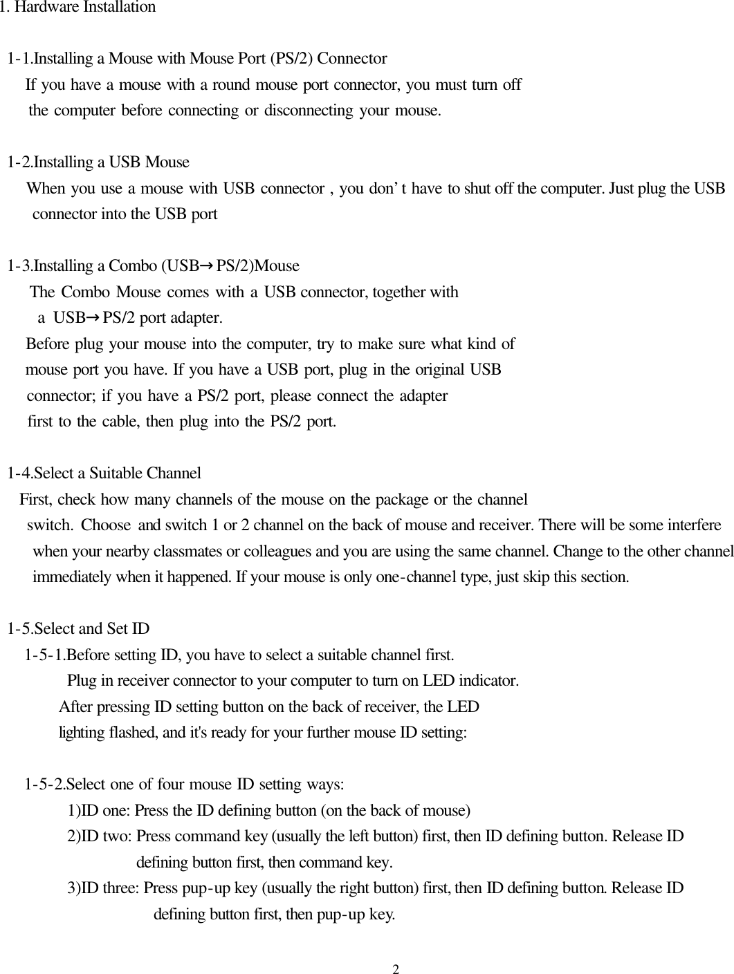  2  1. Hardware Installation   1-1.Installing a Mouse with Mouse Port (PS/2) Connector      If you have a mouse with a round mouse port connector, you must turn off      the computer before connecting or disconnecting your mouse.   1-2.Installing a USB Mouse      When you use a mouse with USB connector , you don’t have to shut off the computer. Just plug the USB connector into the USB port   1-3.Installing a Combo (USB→PS/2)Mouse      The Combo Mouse comes with a USB connector, together with      a USB→PS/2 port adapter.      Before plug your mouse into the computer, try to make sure what kind of      mouse port you have. If you have a USB port, plug in the original USB      connector; if you have a PS/2 port, please connect the adapter      first to the cable, then plug into the PS/2 port.     1-4.Select a Suitable Channel     First, check how many channels of the mouse on the package or the channel     switch. Choose and switch 1 or 2 channel on the back of mouse and receiver. There will be some interfere when your nearby classmates or colleagues and you are using the same channel. Change to the other channel immediately when it happened. If your mouse is only one-channel type, just skip this section.       1-5.Select and Set ID      1-5-1.Before setting ID, you have to select a suitable channel first. Plug in receiver connector to your computer to turn on LED indicator.          After pressing ID setting button on the back of receiver, the LED        lighting flashed, and it&apos;s ready for your further mouse ID setting:     1-5-2.Select one of four mouse ID setting ways:           1)ID one: Press the ID defining button (on the back of mouse)         2)ID two: Press command key (usually the left button) first, then ID defining button. Release ID defining button first, then command key.         3)ID three: Press pup-up key (usually the right button) first, then ID defining button. Release ID defining button first, then pup-up key. 