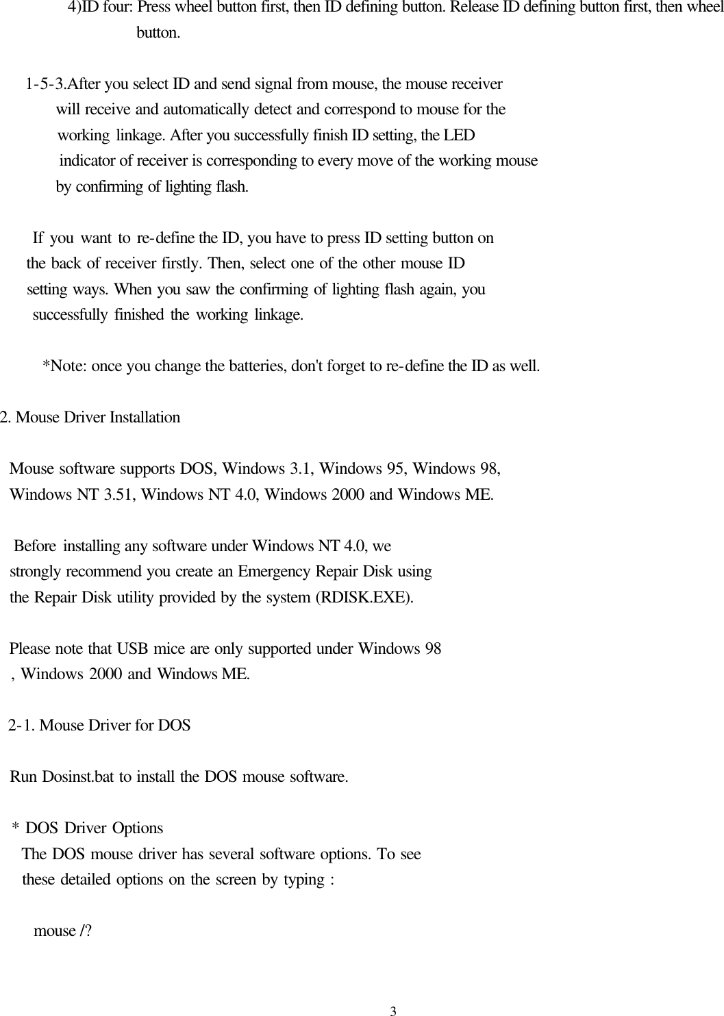  3        4)ID four: Press wheel button first, then ID defining button. Release ID defining button first, then wheel button.     1-5-3.After you select ID and send signal from mouse, the mouse receiver        will receive and automatically detect and correspond to mouse for the          working linkage. After you successfully finish ID setting, the LED          indicator of receiver is corresponding to every move of the working mouse        by confirming of lighting flash.         If you want to re-define the ID, you have to press ID setting button on      the back of receiver firstly. Then, select one of the other mouse ID        setting ways. When you saw the confirming of lighting flash again, you        successfully finished the working linkage.       *Note: once you change the batteries, don&apos;t forget to re-define the ID as well.  2. Mouse Driver Installation    Mouse software supports DOS, Windows 3.1, Windows 95, Windows 98,     Windows NT 3.51, Windows NT 4.0, Windows 2000 and Windows ME.      Before installing any software under Windows NT 4.0, we   strongly recommend you create an Emergency Repair Disk using   the Repair Disk utility provided by the system (RDISK.EXE).      Please note that USB mice are only supported under Windows 98   , Windows 2000 and Windows ME.   2-1. Mouse Driver for DOS          Run Dosinst.bat to install the DOS mouse software.    * DOS Driver Options     The DOS mouse driver has several software options. To see       these detailed options on the screen by typing :      mouse /?  