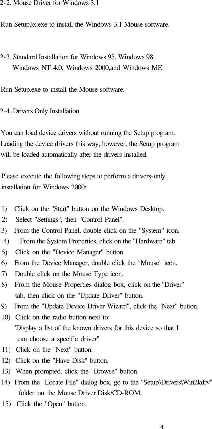  4 2-2. Mouse Driver for Windows 3.1    Run Setup3x.exe to install the Windows 3.1 Mouse software.    2-3. Standard Installation for Windows 95, Windows 98,       Windows NT 4.0, Windows 2000,and Windows ME.      Run Setup.exe to install the Mouse software.    2-4. Drivers Only Installation      You can load device drivers without running the Setup program.   Loading the device drivers this way, however, the Setup program   will be loaded automatically after the drivers installed.      Please execute the following steps to perform a drivers-only   installation for Windows 2000:      1)   Click on the &quot;Start&quot; button on the Windows Desktop.   2)   Select &quot;Settings&quot;, then &quot;Control Panel&quot;.   3)   From the Control Panel, double click on the &quot;System&quot; icon.   4)   From the System Properties, click on the &quot;Hardware&quot; tab.   5)   Click on the &quot;Device Manager&quot; button.   6)   From the Device Manager, double click the &quot;Mouse&quot; icon.   7)   Double click on the Mouse Type icon.   8)   From the Mouse Properties dialog box, click on the &quot;Driver&quot;        tab, then click on the &quot;Update Driver&quot; button.   9)   From the &quot;Update Device Driver Wizard&quot;, click the &quot;Next&quot; button.   10)  Click on the radio button next to:        &quot;Display a list of the known drivers for this device so that I          can choose a specific driver&quot;   11)  Click on the &quot;Next&quot; button.   12)  Click on the &quot;Have Disk&quot; button.   13)  When prompted, click the &quot;Browse&quot; button.   14)  From the &quot;Locate File&quot; dialog box, go to the &quot;Setup\Drivers\Win2kdrv&quot;        folder on the Mouse Driver Disk/CD-ROM.   15)  Click the &quot;Open&quot; button. 