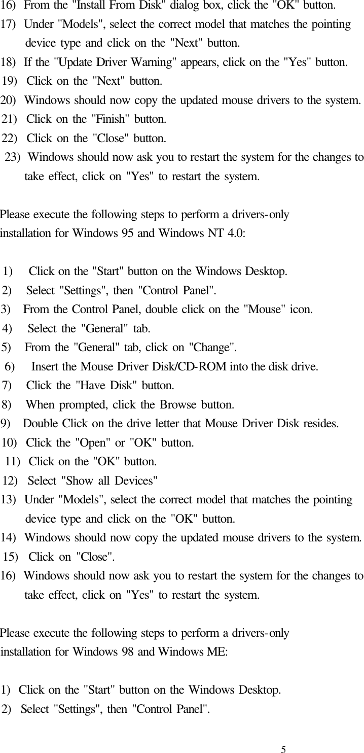  5  16)  From the &quot;Install From Disk&quot; dialog box, click the &quot;OK&quot; button.   17)  Under &quot;Models&quot;, select the correct model that matches the pointing          device type and click on the &quot;Next&quot; button.   18)  If the &quot;Update Driver Warning&quot; appears, click on the &quot;Yes&quot; button.   19)  Click on the &quot;Next&quot; button.   20)  Windows should now copy the updated mouse drivers to the system.   21)  Click on the &quot;Finish&quot; button.   22)  Click on the &quot;Close&quot; button.   23)  Windows should now ask you to restart the system for the changes to          take effect, click on &quot;Yes&quot; to restart the system.      Please execute the following steps to perform a drivers-only   installation for Windows 95 and Windows NT 4.0:      1)    Click on the &quot;Start&quot; button on the Windows Desktop.   2)   Select &quot;Settings&quot;, then &quot;Control Panel&quot;.   3)   From the Control Panel, double click on the &quot;Mouse&quot; icon.   4)   Select the &quot;General&quot; tab.   5)   From the &quot;General&quot; tab, click on &quot;Change&quot;.   6)   Insert the Mouse Driver Disk/CD-ROM into the disk drive.   7)   Click the &quot;Have Disk&quot; button.   8)   When prompted, click the Browse button.   9)   Double Click on the drive letter that Mouse Driver Disk resides.   10)  Click the &quot;Open&quot; or &quot;OK&quot; button.   11)  Click on the &quot;OK&quot; button.   12)  Select &quot;Show all Devices&quot;   13)  Under &quot;Models&quot;, select the correct model that matches the pointing        device type and click on the &quot;OK&quot; button.   14)  Windows should now copy the updated mouse drivers to the system.   15)  Click on &quot;Close&quot;.   16)  Windows should now ask you to restart the system for the changes to          take effect, click on &quot;Yes&quot; to restart the system.    Please execute the following steps to perform a drivers-only   installation for Windows 98 and Windows ME:      1)  Click on the &quot;Start&quot; button on the Windows Desktop.   2)  Select &quot;Settings&quot;, then &quot;Control Panel&quot;. 