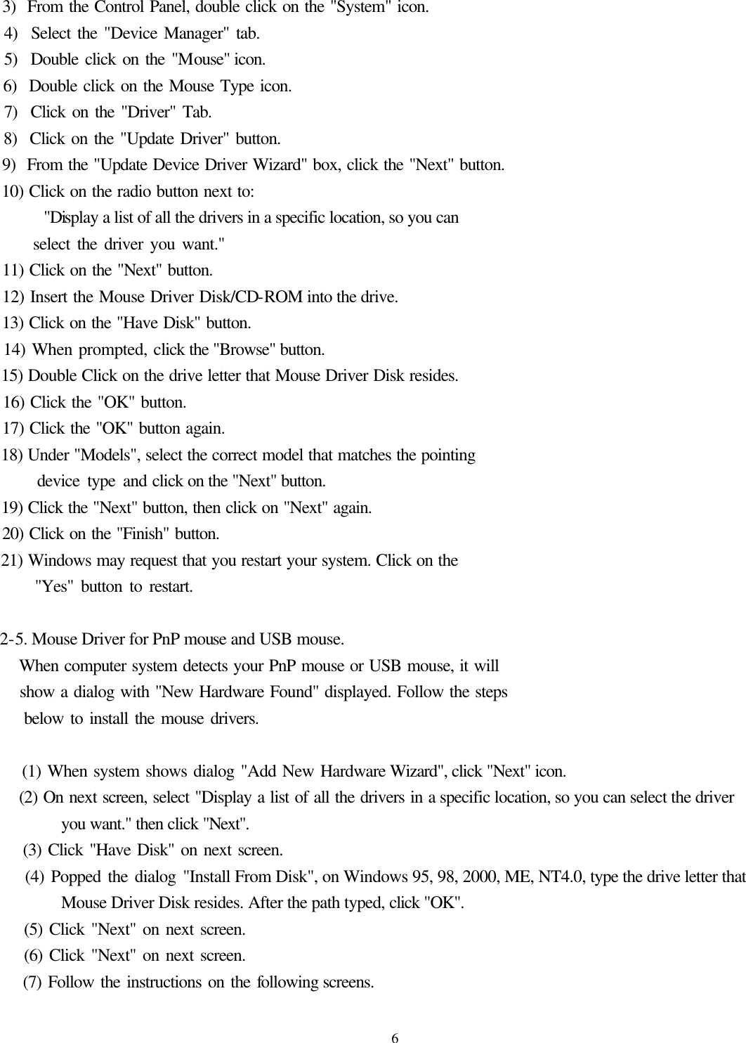  6  3)  From the Control Panel, double click on the &quot;System&quot; icon.   4)  Select the &quot;Device Manager&quot; tab.   5)  Double click on the &quot;Mouse&quot; icon.   6)  Double click on the Mouse Type icon.   7)  Click on the &quot;Driver&quot; Tab.   8)  Click on the &quot;Update Driver&quot; button.   9)  From the &quot;Update Device Driver Wizard&quot; box, click the &quot;Next&quot; button.   10) Click on the radio button next to:       &quot;Display a list of all the drivers in a specific location, so you can         select the driver you want.&quot;   11) Click on the &quot;Next&quot; button.   12) Insert the Mouse Driver Disk/CD-ROM into the drive.   13) Click on the &quot;Have Disk&quot; button.   14) When prompted, click the &quot;Browse&quot; button.   15) Double Click on the drive letter that Mouse Driver Disk resides.   16) Click the &quot;OK&quot; button.   17) Click the &quot;OK&quot; button again.   18) Under &quot;Models&quot;, select the correct model that matches the pointing         device type and click on the &quot;Next&quot; button.   19) Click the &quot;Next&quot; button, then click on &quot;Next&quot; again.   20) Click on the &quot;Finish&quot; button.   21) Windows may request that you restart your system. Click on the         &quot;Yes&quot; button to restart.   2-5. Mouse Driver for PnP mouse and USB mouse.      When computer system detects your PnP mouse or USB mouse, it will        show a dialog with &quot;New Hardware Found&quot; displayed. Follow the steps        below to install the mouse drivers.       (1) When system shows dialog &quot;Add New Hardware Wizard&quot;, click &quot;Next&quot; icon.      (2) On next screen, select &quot;Display a list of all the drivers in a specific location, so you can select the driver you want.&quot; then click &quot;Next&quot;.      (3) Click &quot;Have Disk&quot; on next screen.      (4) Popped the dialog &quot;Install From Disk&quot;, on Windows 95, 98, 2000, ME, NT4.0, type the drive letter that Mouse Driver Disk resides. After the path typed, click &quot;OK&quot;.      (5) Click &quot;Next&quot; on next screen.      (6) Click &quot;Next&quot; on next screen.      (7) Follow the instructions on the following screens. 