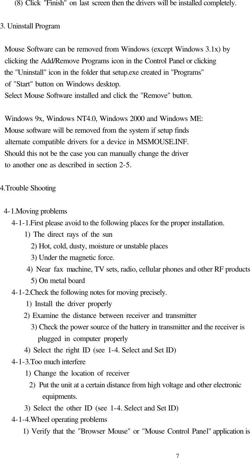  7     (8) Click &quot;Finish&quot; on last screen then the drivers will be installed completely.  3. Uninstall Program      Mouse Software can be removed from Windows (except Windows 3.1x) by   clicking the Add/Remove Programs icon in the Control Panel or clicking   the &quot;Uninstall&quot; icon in the folder that setup.exe created in &quot;Programs&quot;     of &quot;Start&quot; button on Windows desktop.   Select Mouse Software installed and click the &quot;Remove&quot; button.      Windows 9x, Windows NT4.0, Windows 2000 and Windows ME:     Mouse software will be removed from the system if setup finds     alternate compatible drivers for a device in MSMOUSE.INF.     Should this not be the case you can manually change the driver     to another one as described in section 2-5.  4.Trouble Shooting   4-1.Moving problems    4-1-1.First please avoid to the following places for the proper installation.         1) The direct rays of the sun      2) Hot, cold, dusty, moisture or unstable places      3) Under the magnetic force.           4) Near fax machine, TV sets, radio, cellular phones and other RF products      5) On metal board    4-1-2.Check the following notes for moving precisely.         1) Install the driver properly         2) Examine the distance between receiver and transmitter         3) Check the power source of the battery in transmitter and the receiver is            plugged in computer properly         4) Select the right ID (see 1-4. Select and Set ID)    4-1-3.Too much interfere         1) Change the location of receiver         2) Put the unit at a certain distance from high voltage and other electronic            equipments.         3) Select the other ID (see 1-4. Select and Set ID)    4-1-4.Wheel operating problems         1) Verify that the &quot;Browser Mouse&quot; or &quot;Mouse Control Panel&quot; application is   