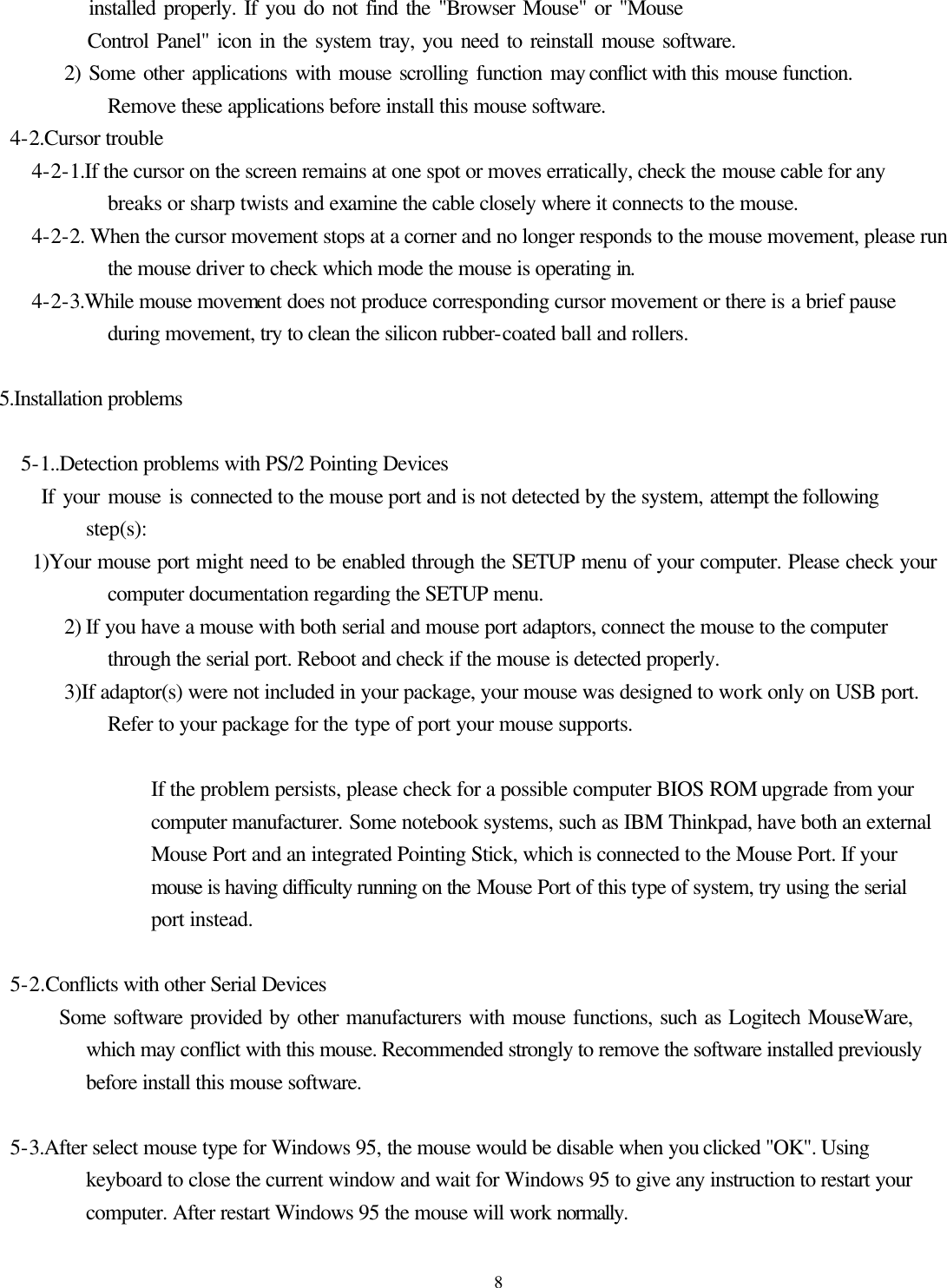 8           installed properly. If you do not find the &quot;Browser Mouse&quot; or &quot;Mouse            Control Panel&quot; icon in the system tray, you need to reinstall mouse software.         2) Some other applications with mouse scrolling function may conflict with this mouse function. Remove these applications before install this mouse software.  4-2.Cursor trouble     4-2-1.If the cursor on the screen remains at one spot or moves erratically, check the mouse cable for any breaks or sharp twists and examine the cable closely where it connects to the mouse.    4-2-2. When the cursor movement stops at a corner and no longer responds to the mouse movement, please run the mouse driver to check which mode the mouse is operating in.    4-2-3.While mouse movement does not produce corresponding cursor movement or there is a brief pause during movement, try to clean the silicon rubber-coated ball and rollers.  5.Installation problems  5-1..Detection problems with PS/2 Pointing Devices      If your mouse is connected to the mouse port and is not detected by the system, attempt the following step(s):      1)Your mouse port might need to be enabled through the SETUP menu of your computer. Please check your computer documentation regarding the SETUP menu.       2) If you have a mouse with both serial and mouse port adaptors, connect the mouse to the computer through the serial port. Reboot and check if the mouse is detected properly.       3)If adaptor(s) were not included in your package, your mouse was designed to work only on USB port. Refer to your package for the type of port your mouse supports.                  If the problem persists, please check for a possible computer BIOS ROM upgrade from your computer manufacturer. Some notebook systems, such as IBM Thinkpad, have both an external Mouse Port and an integrated Pointing Stick, which is connected to the Mouse Port. If your mouse is having difficulty running on the Mouse Port of this type of system, try using the serial port instead.   5-2.Conflicts with other Serial Devices         Some software provided by other manufacturers with mouse functions, such as Logitech MouseWare, which may conflict with this mouse. Recommended strongly to remove the software installed previously before install this mouse software.   5-3.After select mouse type for Windows 95, the mouse would be disable when you clicked &quot;OK&quot;. Using keyboard to close the current window and wait for Windows 95 to give any instruction to restart your computer. After restart Windows 95 the mouse will work normally. 