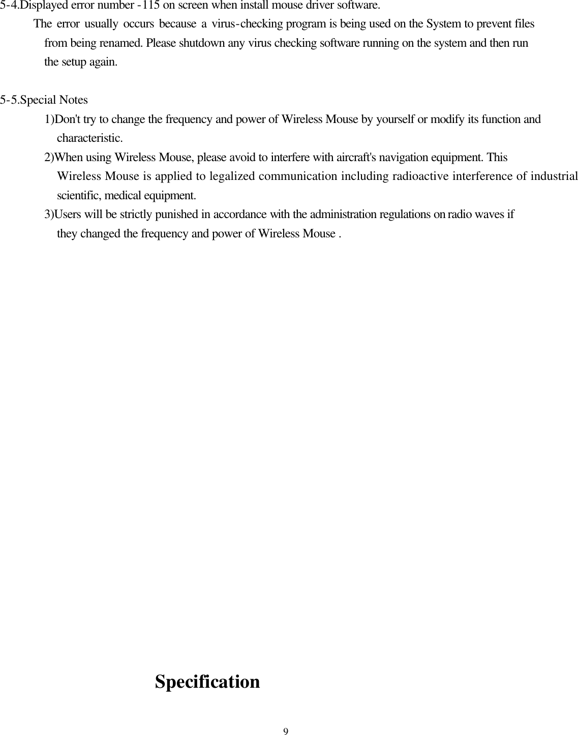  9  5-4.Displayed error number -115 on screen when install mouse driver software.         The error usually occurs because a virus-checking program is being used on the System to prevent files from being renamed. Please shutdown any virus checking software running on the system and then run the setup again.        5-5.Special Notes           1)Don&apos;t try to change the frequency and power of Wireless Mouse by yourself or modify its function and characteristic.         2)When using Wireless Mouse, please avoid to interfere with aircraft&apos;s navigation equipment. This Wireless Mouse is applied to legalized communication including radioactive interference of industrial, scientific, medical equipment.         3)Users will be strictly punished in accordance with the administration regulations on radio waves if they changed the frequency and power of Wireless Mouse .                                                Specification 