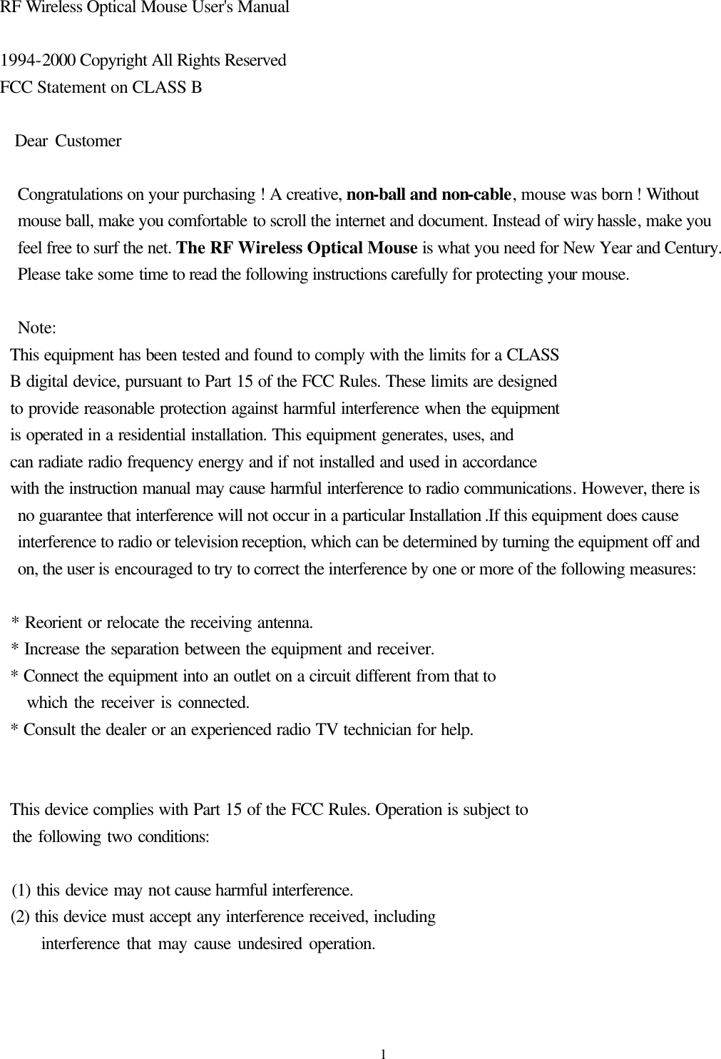  1RF Wireless Optical Mouse User&apos;s Manual  1994-2000 Copyright All Rights Reserved FCC Statement on CLASS B    Dear Customer    Congratulations on your purchasing ! A creative, non-ball and non-cable, mouse was born ! Without mouse ball, make you comfortable to scroll the internet and document. Instead of wiry hassle, make you feel free to surf the net. The RF Wireless Optical Mouse is what you need for New Year and Century. Please take some time to read the following instructions carefully for protecting your mouse.    Note:   This equipment has been tested and found to comply with the limits for a CLASS   B digital device, pursuant to Part 15 of the FCC Rules. These limits are designed   to provide reasonable protection against harmful interference when the equipment   is operated in a residential installation. This equipment generates, uses, and   can radiate radio frequency energy and if not installed and used in accordance   with the instruction manual may cause harmful interference to radio communications. However, there is no guarantee that interference will not occur in a particular Installation .If this equipment does cause interference to radio or television reception, which can be determined by turning the equipment off and on, the user is encouraged to try to correct the interference by one or more of the following measures:    * Reorient or relocate the receiving antenna.   * Increase the separation between the equipment and receiver.   * Connect the equipment into an outlet on a circuit different from that to     which the receiver is connected.   * Consult the dealer or an experienced radio TV technician for help.     This device complies with Part 15 of the FCC Rules. Operation is subject to   the following two conditions:    (1) this device may not cause harmful interference.   (2) this device must accept any interference received, including       interference that may cause undesired operation.   