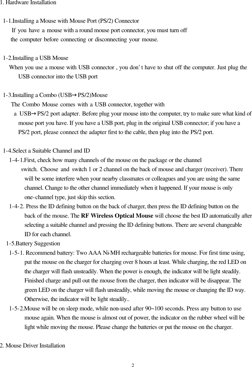  21. Hardware Installation   1-1.Installing a Mouse with Mouse Port (PS/2) Connector      If you have a mouse with a round mouse port connector, you must turn off      the computer before connecting or disconnecting your mouse.   1-2.Installing a USB Mouse      When you use a mouse with USB connector , you don’t have to shut off the computer. Just plug the USB connector into the USB port   1-3.Installing a Combo (USB→PS/2)Mouse      The Combo Mouse comes with a USB connector, together with      a USB→PS/2 port adapter. Before plug your mouse into the computer, try to make sure what kind of mouse port you have. If you have a USB port, plug in the original USB connector; if you have a PS/2 port, please connect the adapter first to the cable, then plug into the PS/2 port.    1-4.Select a Suitable Channel and ID    1-4-1.First, check how many channels of the mouse on the package or the channel         switch. Choose and switch 1 or 2 channel on the back of mouse and charger (receiver). There will be some interfere when your nearby classmates or colleagues and you are using the same channel. Change to the other channel immediately when it happened. If your mouse is only one-channel type, just skip this section.      1-4-2. Press the ID defining button on the back of charger, then press the ID defining button on the back of the mouse. The RF Wireless Optical Mouse will choose the best ID automatically after selecting a suitable channel and pressing the ID defining buttons. There are several changeable ID for each channel.   1-5.Battery Suggestion    1-5-1. Recommend battery: Two AAA Ni-MH rechargeable batteries for mouse. For first time using, put the mouse on the charger for charging over 8 hours at least. While charging, the red LED on the charger will flash unsteadily. When the power is enough, the indicator will be light steadily. Finished charge and pull out the mouse from the charger, then indicator will be disappear. The green LED on the charger will flash unsteadily, while moving the mouse or changing the ID way. Otherwise, the indicator will be light steadily..    1-5-2.Mouse will be on sleep mode, while non-used after 90~100 seconds. Press any button to use mouse again. When the mouse is almost out of power, the indicator on the rubber wheel will be light while moving the mouse. Please change the batteries or put the mouse on the charger.  2. Mouse Driver Installation 