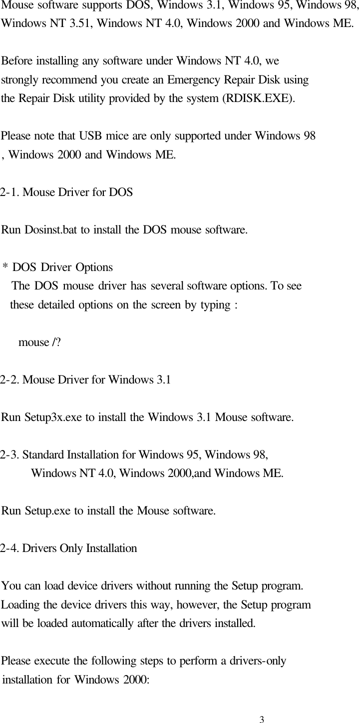  3   Mouse software supports DOS, Windows 3.1, Windows 95, Windows 98,     Windows NT 3.51, Windows NT 4.0, Windows 2000 and Windows ME.      Before installing any software under Windows NT 4.0, we   strongly recommend you create an Emergency Repair Disk using   the Repair Disk utility provided by the system (RDISK.EXE).      Please note that USB mice are only supported under Windows 98   , Windows 2000 and Windows ME.   2-1. Mouse Driver for DOS          Run Dosinst.bat to install the DOS mouse software.    * DOS Driver Options     The DOS mouse driver has several software options. To see       these detailed options on the screen by typing :      mouse /?   2-2. Mouse Driver for Windows 3.1    Run Setup3x.exe to install the Windows 3.1 Mouse software.   2-3. Standard Installation for Windows 95, Windows 98,       Windows NT 4.0, Windows 2000,and Windows ME.      Run Setup.exe to install the Mouse software.   2-4. Drivers Only Installation      You can load device drivers without running the Setup program.   Loading the device drivers this way, however, the Setup program   will be loaded automatically after the drivers installed.      Please execute the following steps to perform a drivers-only   installation for Windows 2000: 