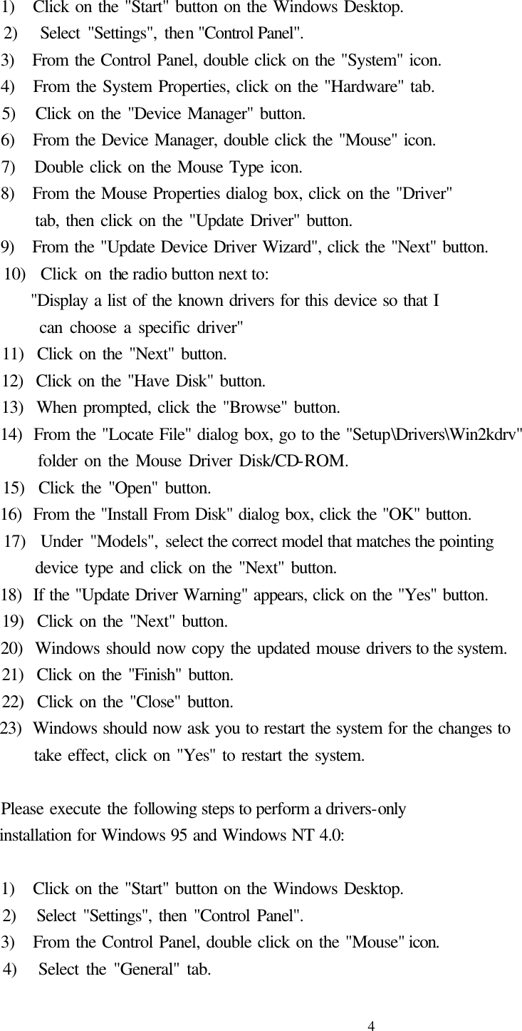  4     1)   Click on the &quot;Start&quot; button on the Windows Desktop.   2)   Select &quot;Settings&quot;, then &quot;Control Panel&quot;.   3)   From the Control Panel, double click on the &quot;System&quot; icon.   4)   From the System Properties, click on the &quot;Hardware&quot; tab.   5)   Click on the &quot;Device Manager&quot; button.   6)   From the Device Manager, double click the &quot;Mouse&quot; icon.   7)   Double click on the Mouse Type icon.   8)   From the Mouse Properties dialog box, click on the &quot;Driver&quot;        tab, then click on the &quot;Update Driver&quot; button.   9)   From the &quot;Update Device Driver Wizard&quot;, click the &quot;Next&quot; button.   10)  Click on the radio button next to:        &quot;Display a list of the known drivers for this device so that I          can choose a specific driver&quot;   11)  Click on the &quot;Next&quot; button.   12)  Click on the &quot;Have Disk&quot; button.   13)  When prompted, click the &quot;Browse&quot; button.   14)  From the &quot;Locate File&quot; dialog box, go to the &quot;Setup\Drivers\Win2kdrv&quot;        folder on the Mouse Driver Disk/CD-ROM.   15)  Click the &quot;Open&quot; button.   16)  From the &quot;Install From Disk&quot; dialog box, click the &quot;OK&quot; button.   17)  Under &quot;Models&quot;, select the correct model that matches the pointing          device type and click on the &quot;Next&quot; button.   18)  If the &quot;Update Driver Warning&quot; appears, click on the &quot;Yes&quot; button.   19)  Click on the &quot;Next&quot; button.   20)  Windows should now copy the updated mouse drivers to the system.   21)  Click on the &quot;Finish&quot; button.   22)  Click on the &quot;Close&quot; button.   23)  Windows should now ask you to restart the system for the changes to          take effect, click on &quot;Yes&quot; to restart the system.      Please execute the following steps to perform a drivers-only   installation for Windows 95 and Windows NT 4.0:      1)   Click on the &quot;Start&quot; button on the Windows Desktop.   2)   Select &quot;Settings&quot;, then &quot;Control Panel&quot;.   3)   From the Control Panel, double click on the &quot;Mouse&quot; icon.   4)   Select the &quot;General&quot; tab. 