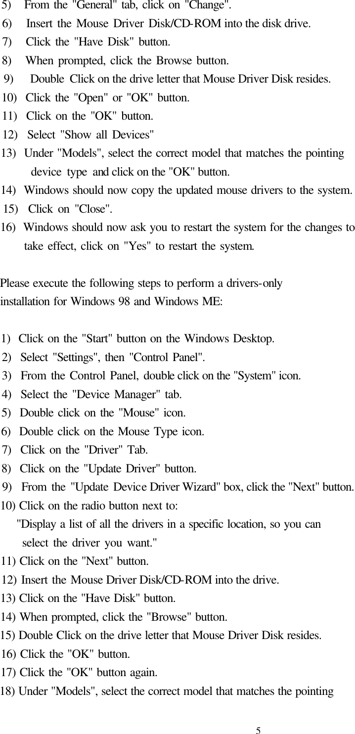  5  5)   From the &quot;General&quot; tab, click on &quot;Change&quot;.   6)   Insert the Mouse Driver Disk/CD-ROM into the disk drive.   7)   Click the &quot;Have Disk&quot; button.   8)   When prompted, click the Browse button.   9)   Double Click on the drive letter that Mouse Driver Disk resides.   10)  Click the &quot;Open&quot; or &quot;OK&quot; button.   11)  Click on the &quot;OK&quot; button.   12)  Select &quot;Show all Devices&quot;   13)  Under &quot;Models&quot;, select the correct model that matches the pointing        device type and click on the &quot;OK&quot; button.   14)  Windows should now copy the updated mouse drivers to the system.   15)  Click on &quot;Close&quot;.   16)  Windows should now ask you to restart the system for the changes to          take effect, click on &quot;Yes&quot; to restart the system.    Please execute the following steps to perform a drivers-only   installation for Windows 98 and Windows ME:      1)  Click on the &quot;Start&quot; button on the Windows Desktop.   2)  Select &quot;Settings&quot;, then &quot;Control Panel&quot;.   3)  From the Control Panel, double click on the &quot;System&quot; icon.   4)  Select the &quot;Device Manager&quot; tab.   5)  Double click on the &quot;Mouse&quot; icon.   6)  Double click on the Mouse Type icon.   7)  Click on the &quot;Driver&quot; Tab.   8)  Click on the &quot;Update Driver&quot; button.   9)  From the &quot;Update Device Driver Wizard&quot; box, click the &quot;Next&quot; button.   10) Click on the radio button next to:       &quot;Display a list of all the drivers in a specific location, so you can         select the driver you want.&quot;   11) Click on the &quot;Next&quot; button.   12) Insert the Mouse Driver Disk/CD-ROM into the drive.   13) Click on the &quot;Have Disk&quot; button.   14) When prompted, click the &quot;Browse&quot; button.   15) Double Click on the drive letter that Mouse Driver Disk resides.   16) Click the &quot;OK&quot; button.   17) Click the &quot;OK&quot; button again.   18) Under &quot;Models&quot;, select the correct model that matches the pointing   