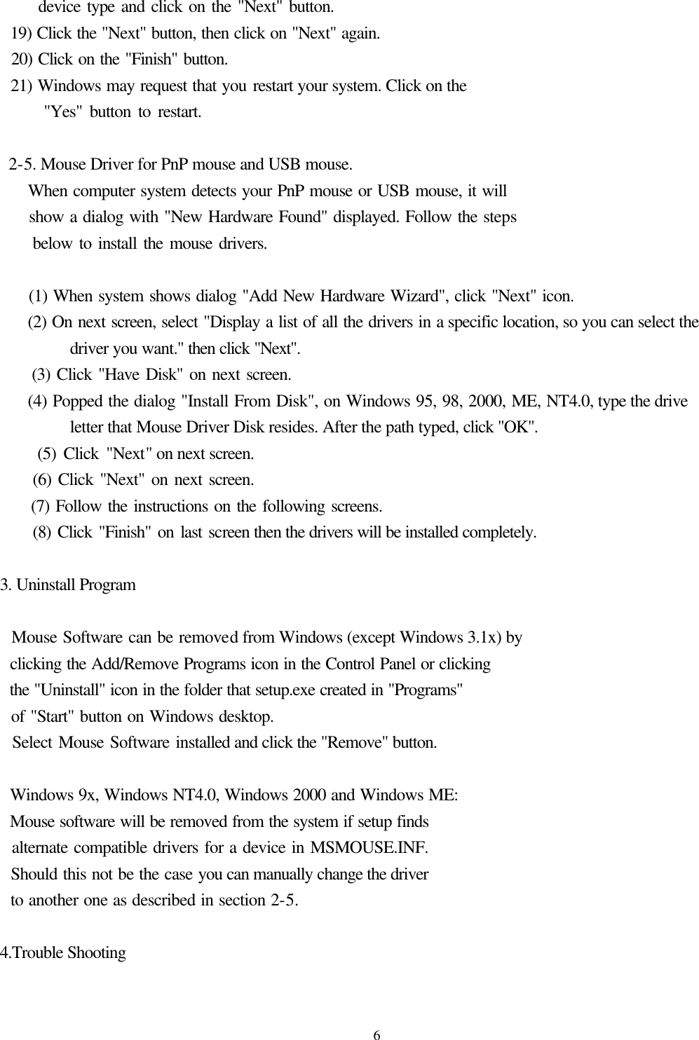  6      device type and click on the &quot;Next&quot; button.   19) Click the &quot;Next&quot; button, then click on &quot;Next&quot; again.   20) Click on the &quot;Finish&quot; button.   21) Windows may request that you restart your system. Click on the         &quot;Yes&quot; button to restart.   2-5. Mouse Driver for PnP mouse and USB mouse.      When computer system detects your PnP mouse or USB mouse, it will        show a dialog with &quot;New Hardware Found&quot; displayed. Follow the steps        below to install the mouse drivers.       (1) When system shows dialog &quot;Add New Hardware Wizard&quot;, click &quot;Next&quot; icon.      (2) On next screen, select &quot;Display a list of all the drivers in a specific location, so you can select the driver you want.&quot; then click &quot;Next&quot;.      (3) Click &quot;Have Disk&quot; on next screen.      (4) Popped the dialog &quot;Install From Disk&quot;, on Windows 95, 98, 2000, ME, NT4.0, type the drive letter that Mouse Driver Disk resides. After the path typed, click &quot;OK&quot;.      (5) Click &quot;Next&quot; on next screen.      (6) Click &quot;Next&quot; on next screen.      (7) Follow the instructions on the following screens.      (8) Click &quot;Finish&quot; on last screen then the drivers will be installed completely.  3. Uninstall Program      Mouse Software can be removed from Windows (except Windows 3.1x) by   clicking the Add/Remove Programs icon in the Control Panel or clicking   the &quot;Uninstall&quot; icon in the folder that setup.exe created in &quot;Programs&quot;     of &quot;Start&quot; button on Windows desktop.   Select Mouse Software installed and click the &quot;Remove&quot; button.      Windows 9x, Windows NT4.0, Windows 2000 and Windows ME:     Mouse software will be removed from the system if setup finds     alternate compatible drivers for a device in MSMOUSE.INF.     Should this not be the case you can manually change the driver     to another one as described in section 2-5.  4.Trouble Shooting  