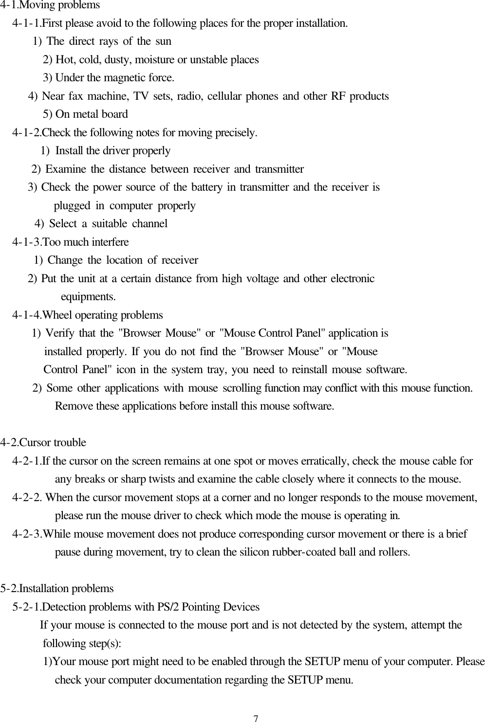  7 4-1.Moving problems    4-1-1.First please avoid to the following places for the proper installation.         1) The direct rays of the sun      2) Hot, cold, dusty, moisture or unstable places      3) Under the magnetic force.           4) Near fax machine, TV sets, radio, cellular phones and other RF products      5) On metal board    4-1-2.Check the following notes for moving precisely.         1) Install the driver properly         2) Examine the distance between receiver and transmitter         3) Check the power source of the battery in transmitter and the receiver is            plugged in computer properly         4) Select a suitable channel    4-1-3.Too much interfere         1) Change the location of receiver         2) Put the unit at a certain distance from high voltage and other electronic            equipments.    4-1-4.Wheel operating problems         1) Verify that the &quot;Browser Mouse&quot; or &quot;Mouse Control Panel&quot; application is              installed properly. If you do not find the &quot;Browser Mouse&quot; or &quot;Mouse            Control Panel&quot; icon in the system tray, you need to reinstall mouse software.         2) Some other applications with mouse scrolling function may conflict with this mouse function. Remove these applications before install this mouse software.   4-2.Cursor trouble     4-2-1.If the cursor on the screen remains at one spot or moves erratically, check the mouse cable for any breaks or sharp twists and examine the cable closely where it connects to the mouse.    4-2-2. When the cursor movement stops at a corner and no longer responds to the mouse movement, please run the mouse driver to check which mode the mouse is operating in.    4-2-3.While mouse movement does not produce corresponding cursor movement or there is a brief pause during movement, try to clean the silicon rubber-coated ball and rollers.   5-2.Installation problems    5-2-1.Detection problems with PS/2 Pointing Devices         If your mouse is connected to the mouse port and is not detected by the system, attempt the following step(s):         1)Your mouse port might need to be enabled through the SETUP menu of your computer. Please check your computer documentation regarding the SETUP menu. 