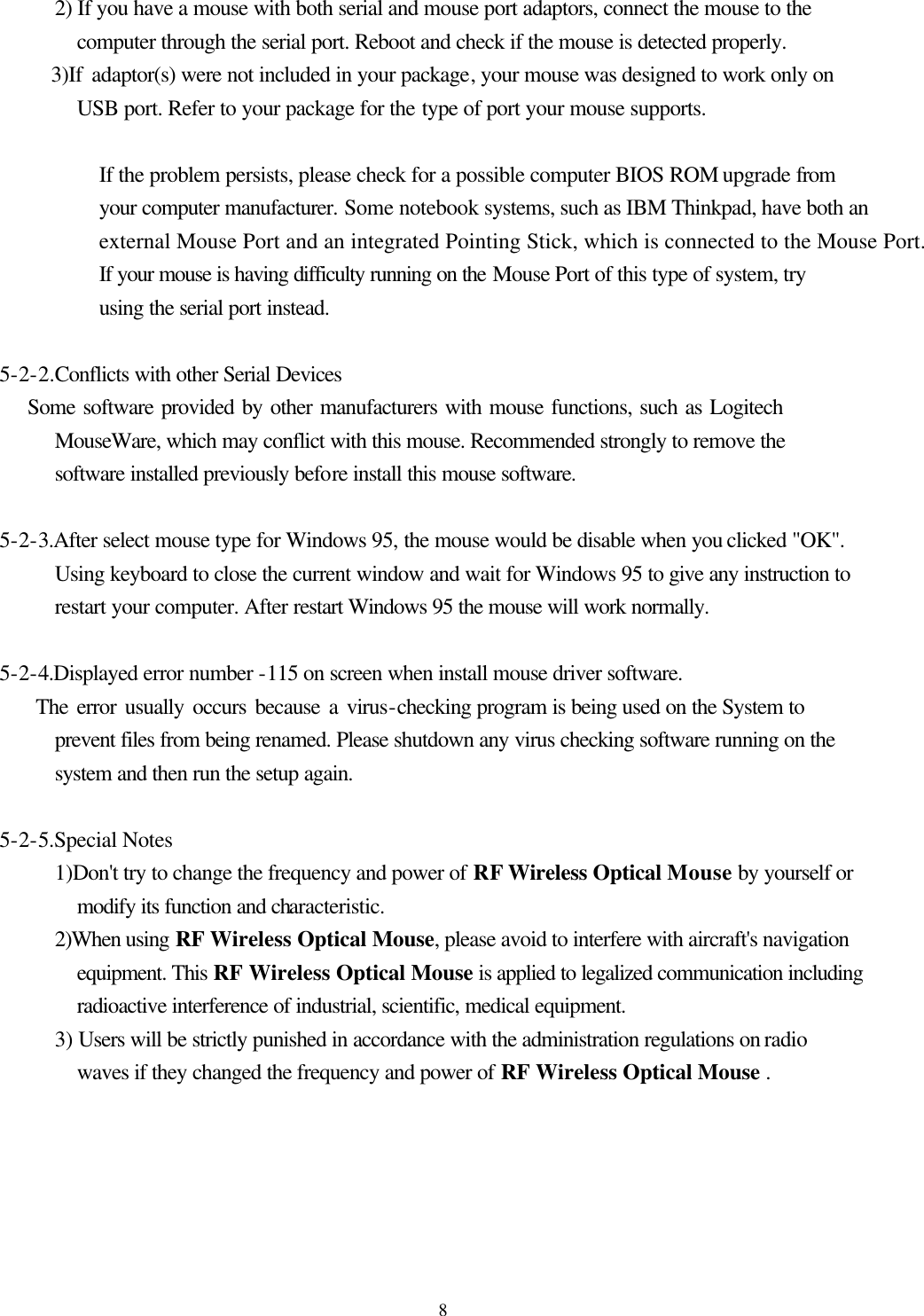  8        2) If you have a mouse with both serial and mouse port adaptors, connect the mouse to the computer through the serial port. Reboot and check if the mouse is detected properly.         3)If adaptor(s) were not included in your package, your mouse was designed to work only on USB port. Refer to your package for the type of port your mouse supports.                If the problem persists, please check for a possible computer BIOS ROM upgrade from your computer manufacturer. Some notebook systems, such as IBM Thinkpad, have both an external Mouse Port and an integrated Pointing Stick, which is connected to the Mouse Port. If your mouse is having difficulty running on the Mouse Port of this type of system, try using the serial port instead.     5-2-2.Conflicts with other Serial Devices         Some software provided by other manufacturers with mouse functions, such as Logitech MouseWare, which may conflict with this mouse. Recommended strongly to remove the software installed previously before install this mouse software.     5-2-3.After select mouse type for Windows 95, the mouse would be disable when you clicked &quot;OK&quot;. Using keyboard to close the current window and wait for Windows 95 to give any instruction to restart your computer. After restart Windows 95 the mouse will work normally.     5-2-4.Displayed error number -115 on screen when install mouse driver software.         The error usually occurs because a virus-checking program is being used on the System to prevent files from being renamed. Please shutdown any virus checking software running on the system and then run the setup again.          5-2-5.Special Notes         1)Don&apos;t try to change the frequency and power of RF Wireless Optical Mouse by yourself or modify its function and characteristic.         2)When using RF Wireless Optical Mouse, please avoid to interfere with aircraft&apos;s navigation equipment. This RF Wireless Optical Mouse is applied to legalized communication including radioactive interference of industrial, scientific, medical equipment.         3) Users will be strictly punished in accordance with the administration regulations on radio waves if they changed the frequency and power of RF Wireless Optical Mouse .      